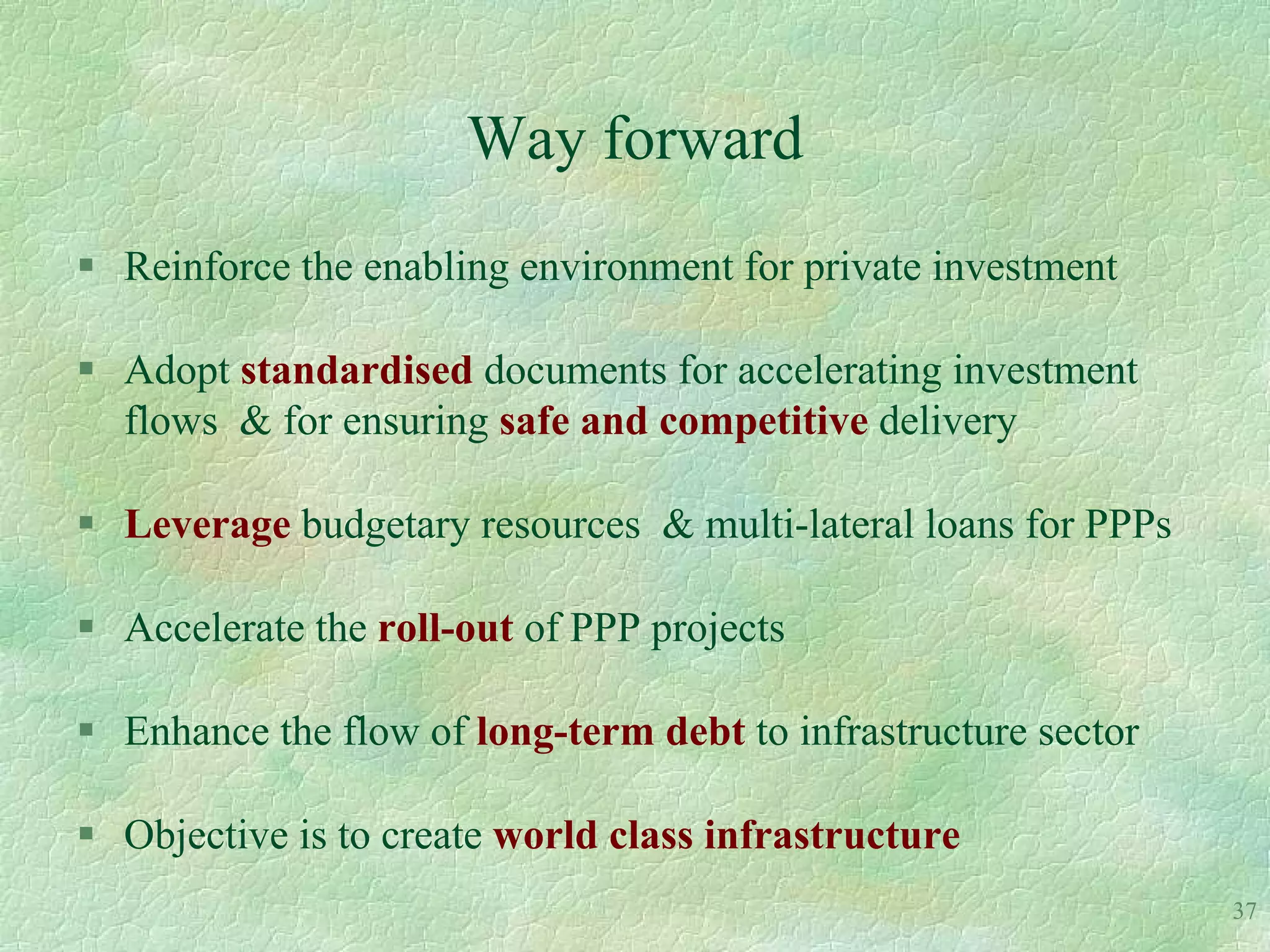 Way forward
 Reinforce the enabling environment for private investment

 Adopt standardised documents for accelerating investment
  flows & for ensuring safe and competitive delivery

 Leverage budgetary resources & multi-lateral loans for PPPs

 Accelerate the roll-out of PPP projects

 Enhance the flow of long-term debt to infrastructure sector

 Objective is to create world class infrastructure
                                                                37
 