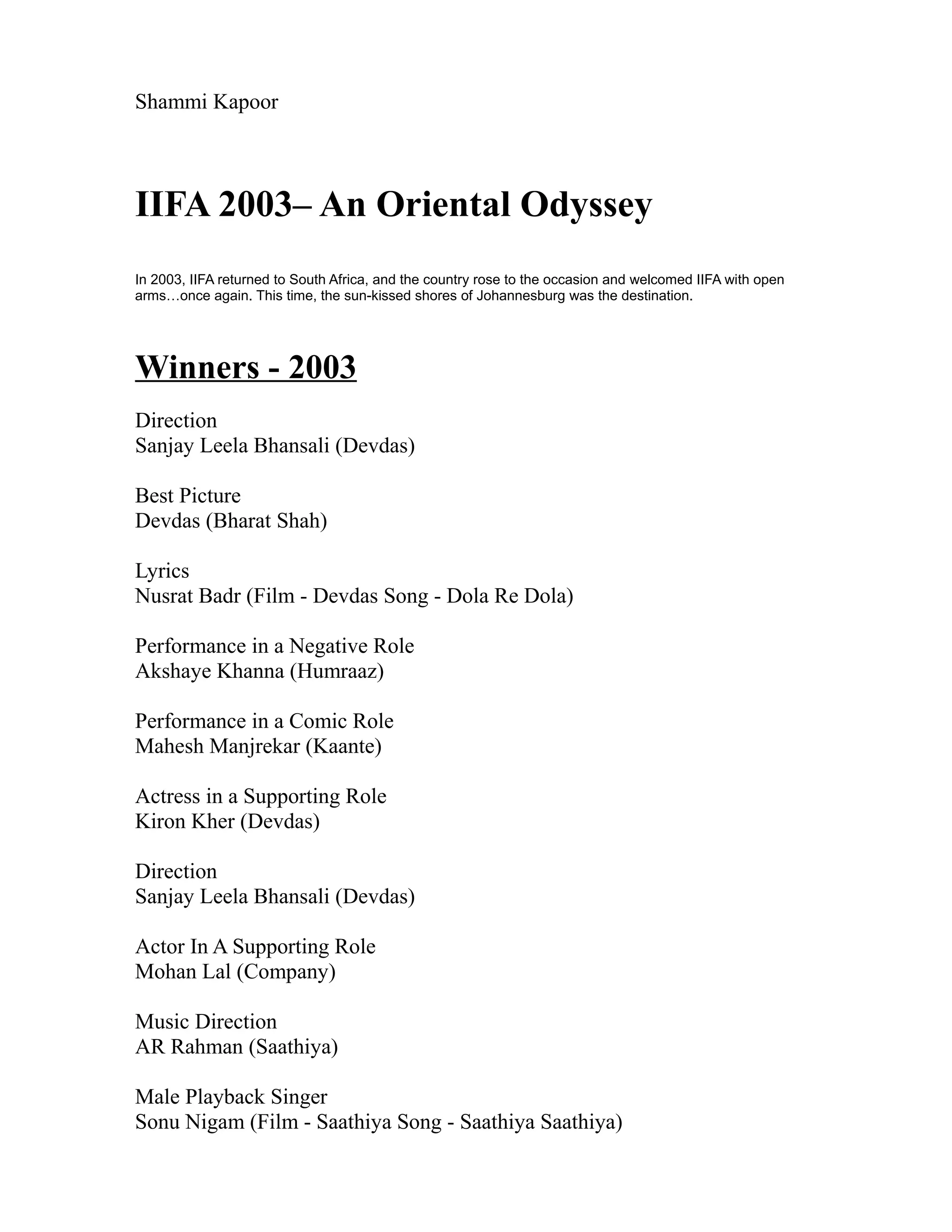 Shammi Kapoor



IIFA 2003– An Oriental Odyssey
In 2003, IIFA returned to South Africa, and the country rose to the occasion and welcomed IIFA with open
arms…once again. This time, the sun-kissed shores of Johannesburg was the destination.




Winners - 2003
Direction
Sanjay Leela Bhansali (Devdas)

Best Picture
Devdas (Bharat Shah)

Lyrics
Nusrat Badr (Film - Devdas Song - Dola Re Dola)

Performance in a Negative Role
Akshaye Khanna (Humraaz)

Performance in a Comic Role
Mahesh Manjrekar (Kaante)

Actress in a Supporting Role
Kiron Kher (Devdas)

Direction
Sanjay Leela Bhansali (Devdas)

Actor In A Supporting Role
Mohan Lal (Company)

Music Direction
AR Rahman (Saathiya)

Male Playback Singer
Sonu Nigam (Film - Saathiya Song - Saathiya Saathiya)
 