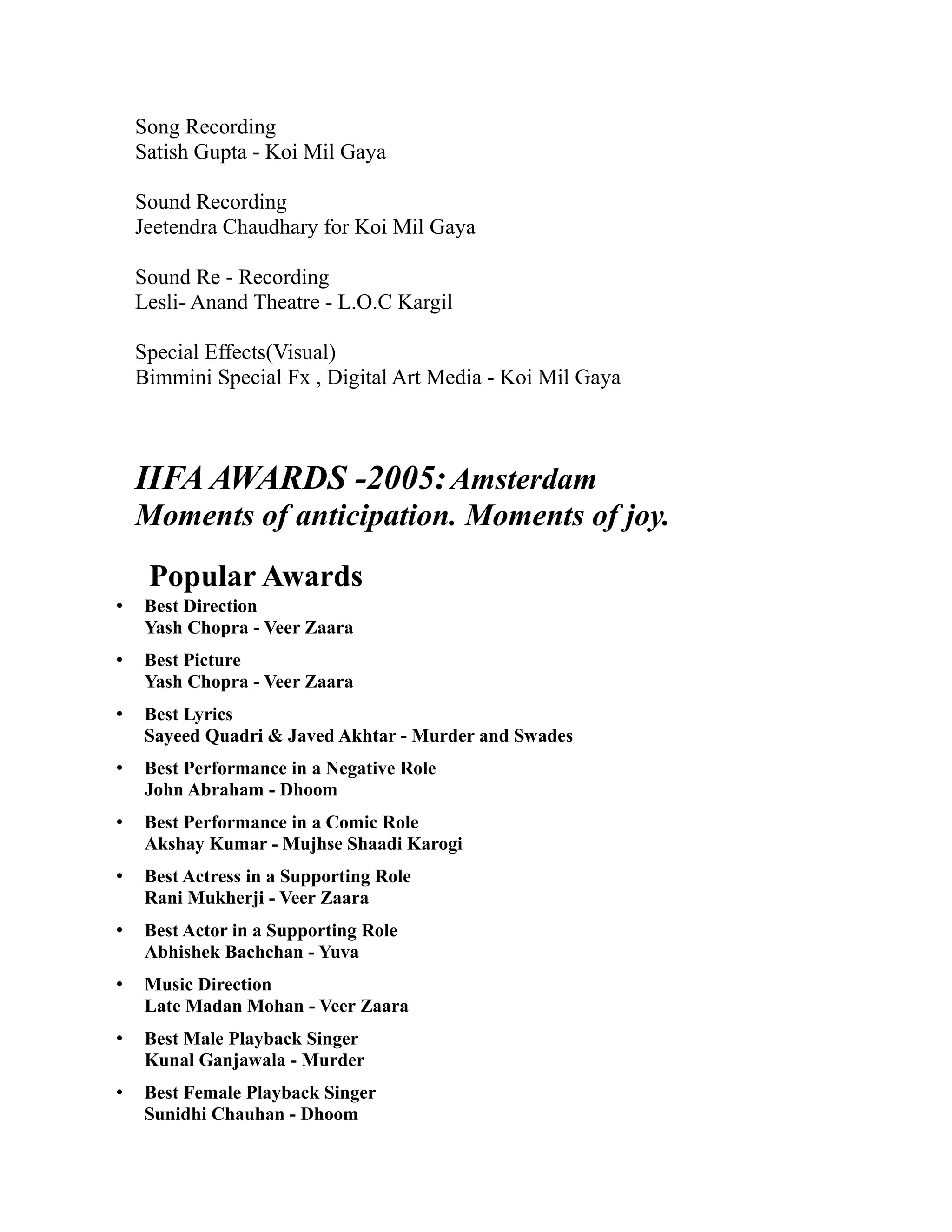 Song Recording
    Satish Gupta - Koi Mil Gaya

    Sound Recording
    Jeetendra Chaudhary for Koi Mil Gaya

    Sound Re - Recording
    Lesli- Anand Theatre - L.O.C Kargil

    Special Effects(Visual)
    Bimmini Special Fx , Digital Art Media - Koi Mil Gaya



    IIFA AWARDS -2005: Amsterdam
    Moments of anticipation. Moments of joy.
     Popular Awards
•    Best Direction
     Yash Chopra - Veer Zaara
•    Best Picture
     Yash Chopra - Veer Zaara
•    Best Lyrics
     Sayeed Quadri & Javed Akhtar - Murder and Swades
•    Best Performance in a Negative Role
     John Abraham - Dhoom
•    Best Performance in a Comic Role
     Akshay Kumar - Mujhse Shaadi Karogi
•    Best Actress in a Supporting Role
     Rani Mukherji - Veer Zaara
•    Best Actor in a Supporting Role
     Abhishek Bachchan - Yuva
•    Music Direction
     Late Madan Mohan - Veer Zaara
•    Best Male Playback Singer
     Kunal Ganjawala - Murder
•    Best Female Playback Singer
     Sunidhi Chauhan - Dhoom
 