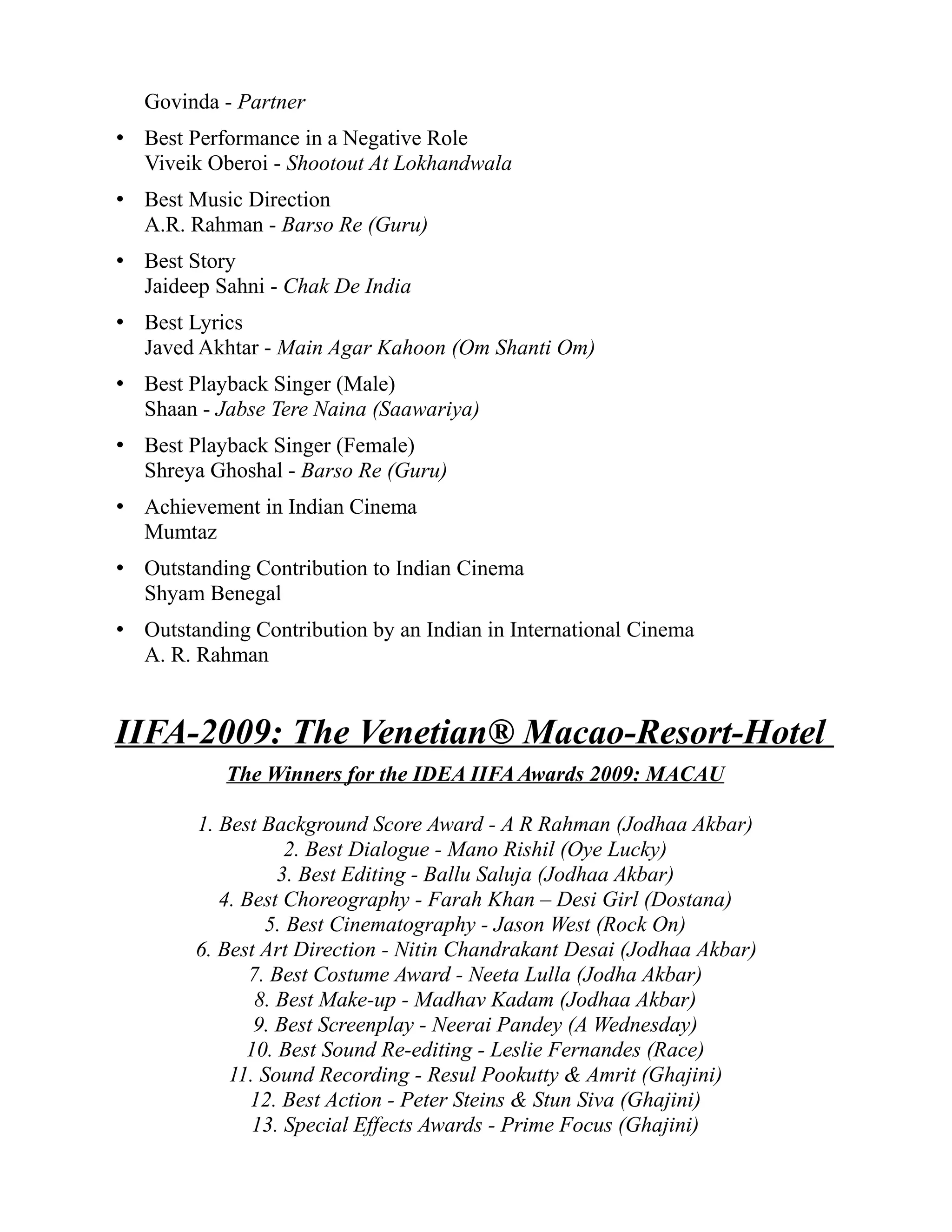 Govinda - Partner
• Best Performance in a Negative Role
  Viveik Oberoi - Shootout At Lokhandwala
• Best Music Direction
  A.R. Rahman - Barso Re (Guru)
• Best Story
  Jaideep Sahni - Chak De India
• Best Lyrics
  Javed Akhtar - Main Agar Kahoon (Om Shanti Om)
• Best Playback Singer (Male)
  Shaan - Jabse Tere Naina (Saawariya)
• Best Playback Singer (Female)
  Shreya Ghoshal - Barso Re (Guru)
• Achievement in Indian Cinema
  Mumtaz
• Outstanding Contribution to Indian Cinema
  Shyam Benegal
• Outstanding Contribution by an Indian in International Cinema
  A. R. Rahman


IIFA-2009: The Venetian® Macao-Resort-Hotel
           The Winners for the IDEA IIFA Awards 2009: MACAU

        1. Best Background Score Award - A R Rahman (Jodhaa Akbar)
                    2. Best Dialogue - Mano Rishil (Oye Lucky)
                   3. Best Editing - Ballu Saluja (Jodhaa Akbar)
           4. Best Choreography - Farah Khan – Desi Girl (Dostana)
                 5. Best Cinematography - Jason West (Rock On)
        6. Best Art Direction - Nitin Chandrakant Desai (Jodhaa Akbar)
               7. Best Costume Award - Neeta Lulla (Jodha Akbar)
                8. Best Make-up - Madhav Kadam (Jodhaa Akbar)
               9. Best Screenplay - Neerai Pandey (A Wednesday)
              10. Best Sound Re-editing - Leslie Fernandes (Race)
            11. Sound Recording - Resul Pookutty & Amrit (Ghajini)
               12. Best Action - Peter Steins & Stun Siva (Ghajini)
               13. Special Effects Awards - Prime Focus (Ghajini)
 