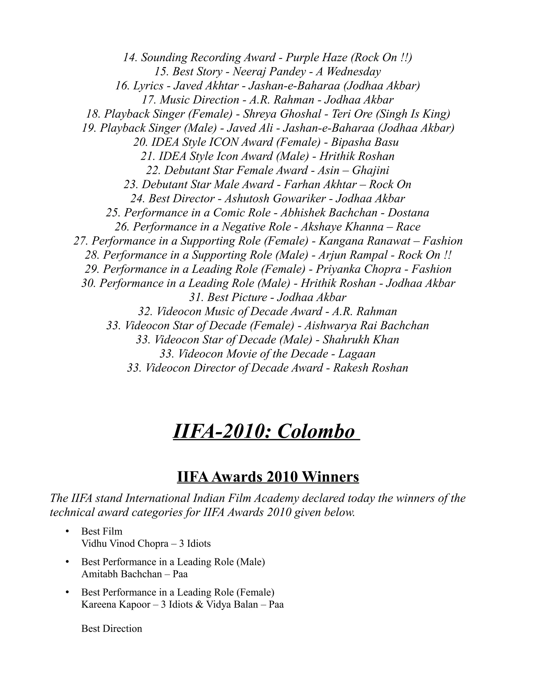 14. Sounding Recording Award - Purple Haze (Rock On !!)
                        15. Best Story - Neeraj Pandey - A Wednesday
               16. Lyrics - Javed Akhtar - Jashan-e-Baharaa (Jodhaa Akbar)
                     17. Music Direction - A.R. Rahman - Jodhaa Akbar
         18. Playback Singer (Female) - Shreya Ghoshal - Teri Ore (Singh Is King)
        19. Playback Singer (Male) - Javed Ali - Jashan-e-Baharaa (Jodhaa Akbar)
                   20. IDEA Style ICON Award (Female) - Bipasha Basu
                     21. IDEA Style Icon Award (Male) - Hrithik Roshan
                      22. Debutant Star Female Award - Asin – Ghajini
                 23. Debutant Star Male Award - Farhan Akhtar – Rock On
                   24. Best Director - Ashutosh Gowariker - Jodhaa Akbar
             25. Performance in a Comic Role - Abhishek Bachchan - Dostana
               26. Performance in a Negative Role - Akshaye Khanna – Race
       27. Performance in a Supporting Role (Female) - Kangana Ranawat – Fashion
         28. Performance in a Supporting Role (Male) - Arjun Rampal - Rock On !!
         29. Performance in a Leading Role (Female) - Priyanka Chopra - Fashion
        30. Performance in a Leading Role (Male) - Hrithik Roshan - Jodhaa Akbar
                               31. Best Picture - Jodhaa Akbar
                    32. Videocon Music of Decade Award - A.R. Rahman
             33. Videocon Star of Decade (Female) - Aishwarya Rai Bachchan
                    33. Videocon Star of Decade (Male) - Shahrukh Khan
                         33. Videocon Movie of the Decade - Lagaan
                  33. Videocon Director of Decade Award - Rakesh Roshan




                            IIFA-2010: Colombo

                             IIFA Awards 2010 Winners
The IIFA stand International Indian Film Academy declared today the winners of the
technical award categories for IIFA Awards 2010 given below.
   •    Best Film
        Vidhu Vinod Chopra – 3 Idiots
   •    Best Performance in a Leading Role (Male)
        Amitabh Bachchan – Paa
   •    Best Performance in a Leading Role (Female)
        Kareena Kapoor – 3 Idiots & Vidya Balan – Paa

        Best Direction
 