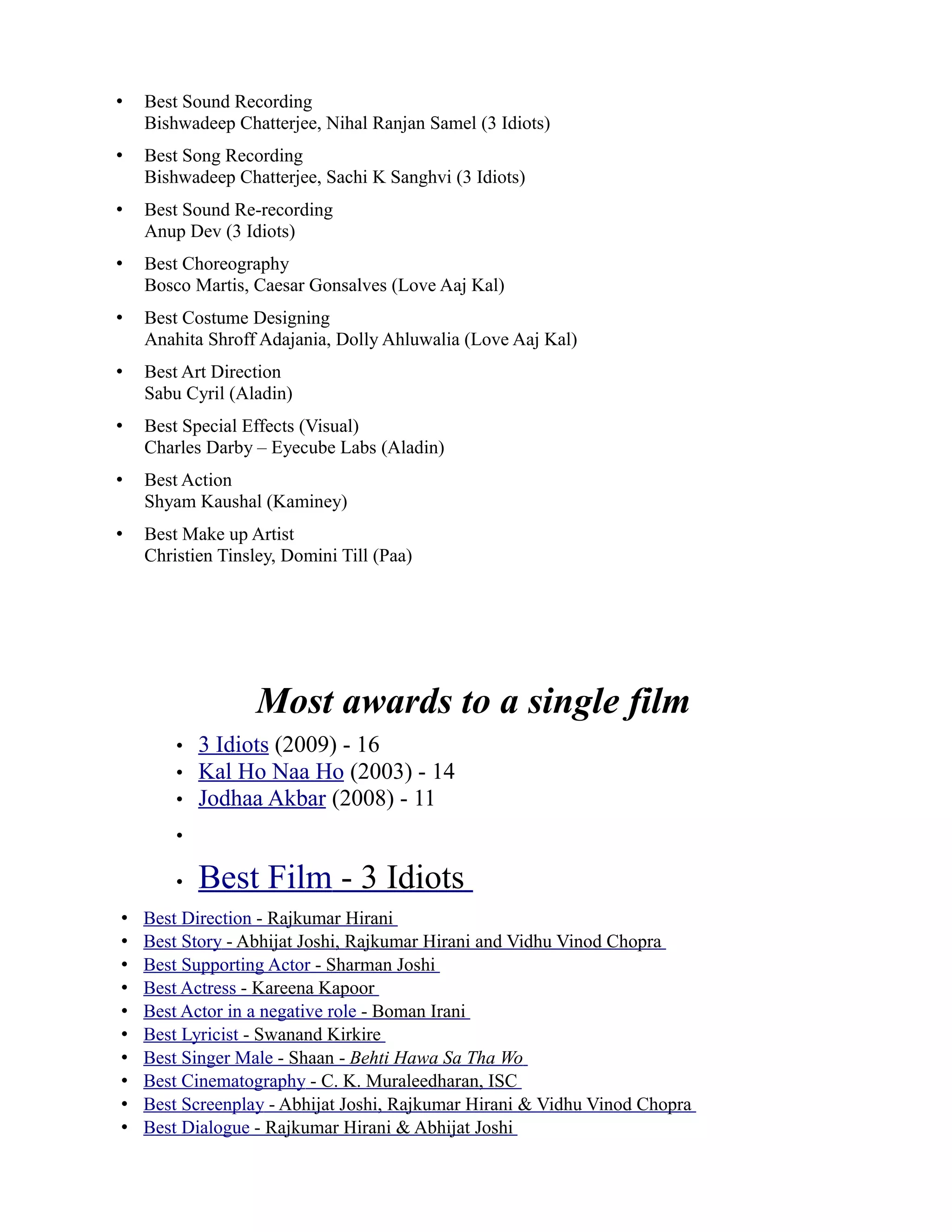 •   Best Sound Recording
    Bishwadeep Chatterjee, Nihal Ranjan Samel (3 Idiots)
•   Best Song Recording
    Bishwadeep Chatterjee, Sachi K Sanghvi (3 Idiots)
•   Best Sound Re-recording
    Anup Dev (3 Idiots)
•   Best Choreography
    Bosco Martis, Caesar Gonsalves (Love Aaj Kal)
•   Best Costume Designing
    Anahita Shroff Adajania, Dolly Ahluwalia (Love Aaj Kal)
•   Best Art Direction
    Sabu Cyril (Aladin)
•   Best Special Effects (Visual)
    Charles Darby – Eyecube Labs (Aladin)
•   Best Action
    Shyam Kaushal (Kaminey)
•   Best Make up Artist
    Christien Tinsley, Domini Till (Paa)




                   Most awards to a single film
        •   3 Idiots (2009) - 16
        •   Kal Ho Naa Ho (2003) - 14
        •   Jodhaa Akbar (2008) - 11
        •

        •   Best Film - 3 Idiots
•   Best Direction - Rajkumar Hirani
•   Best Story - Abhijat Joshi, Rajkumar Hirani and Vidhu Vinod Chopra
•   Best Supporting Actor - Sharman Joshi
•   Best Actress - Kareena Kapoor
•   Best Actor in a negative role - Boman Irani
•   Best Lyricist - Swanand Kirkire
•   Best Singer Male - Shaan - Behti Hawa Sa Tha Wo
•   Best Cinematography - C. K. Muraleedharan, ISC
•   Best Screenplay - Abhijat Joshi, Rajkumar Hirani & Vidhu Vinod Chopra
•   Best Dialogue - Rajkumar Hirani & Abhijat Joshi
 