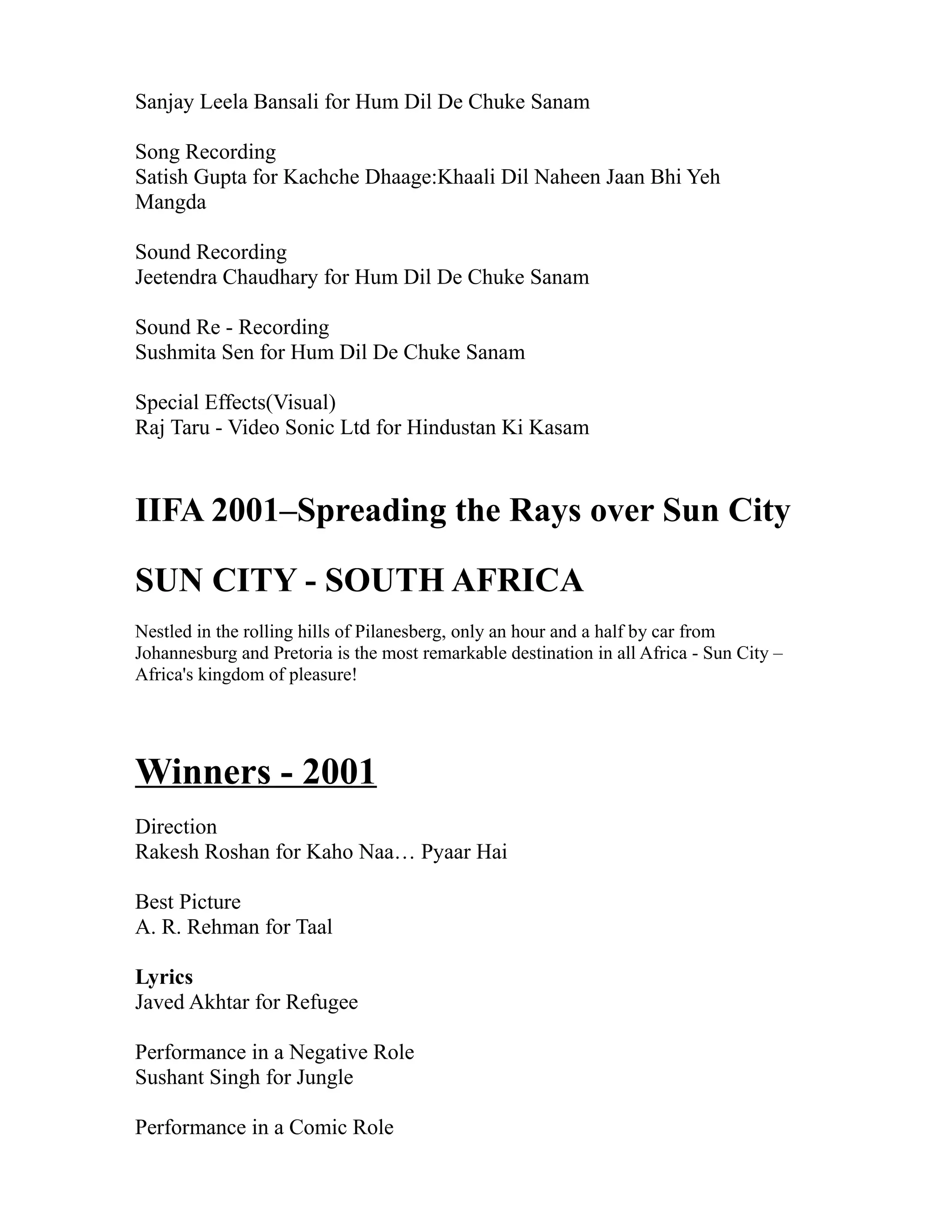 Sanjay Leela Bansali for Hum Dil De Chuke Sanam

Song Recording
Satish Gupta for Kachche Dhaage:Khaali Dil Naheen Jaan Bhi Yeh
Mangda

Sound Recording
Jeetendra Chaudhary for Hum Dil De Chuke Sanam

Sound Re - Recording
Sushmita Sen for Hum Dil De Chuke Sanam

Special Effects(Visual)
Raj Taru - Video Sonic Ltd for Hindustan Ki Kasam


IIFA 2001–Spreading the Rays over Sun City

SUN CITY - SOUTH AFRICA
Nestled in the rolling hills of Pilanesberg, only an hour and a half by car from
Johannesburg and Pretoria is the most remarkable destination in all Africa - Sun City –
Africa's kingdom of pleasure!




Winners - 2001
Direction
Rakesh Roshan for Kaho Naa… Pyaar Hai

Best Picture
A. R. Rehman for Taal

Lyrics
Javed Akhtar for Refugee

Performance in a Negative Role
Sushant Singh for Jungle

Performance in a Comic Role
 