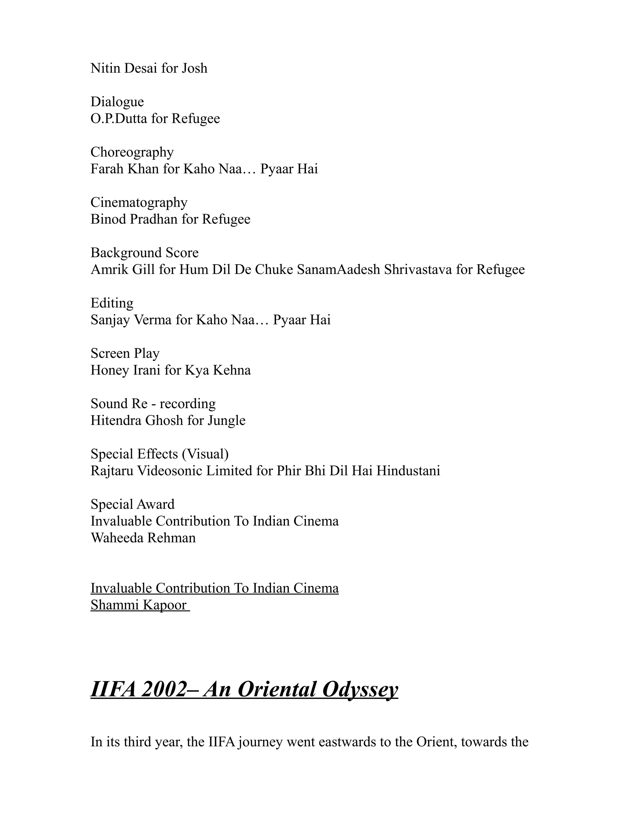 Nitin Desai for Josh

Dialogue
O.P.Dutta for Refugee

Choreography
Farah Khan for Kaho Naa… Pyaar Hai

Cinematography
Binod Pradhan for Refugee

Background Score
Amrik Gill for Hum Dil De Chuke SanamAadesh Shrivastava for Refugee

Editing
Sanjay Verma for Kaho Naa… Pyaar Hai

Screen Play
Honey Irani for Kya Kehna

Sound Re - recording
Hitendra Ghosh for Jungle

Special Effects (Visual)
Rajtaru Videosonic Limited for Phir Bhi Dil Hai Hindustani

Special Award
Invaluable Contribution To Indian Cinema
Waheeda Rehman


Invaluable Contribution To Indian Cinema
Shammi Kapoor




IIFA 2002– An Oriental Odyssey

In its third year, the IIFA journey went eastwards to the Orient, towards the
 