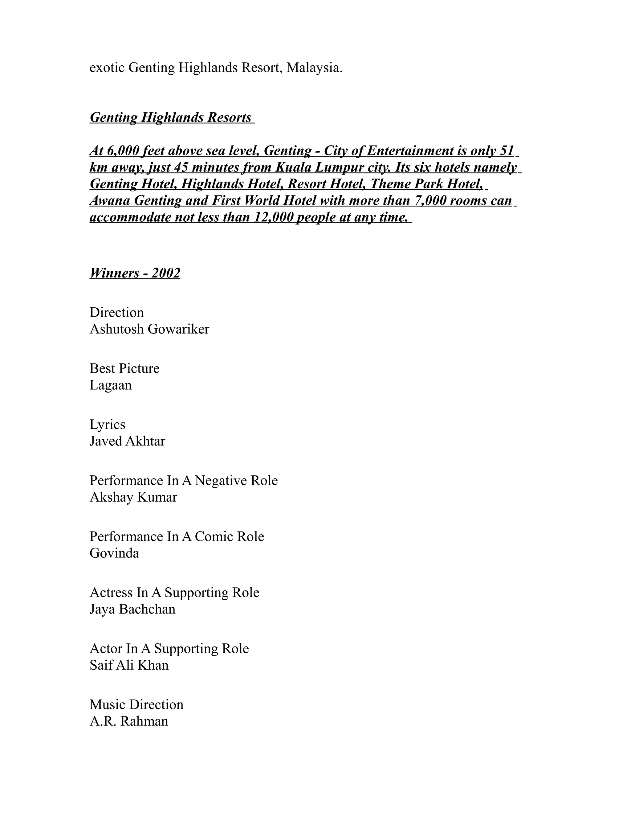 exotic Genting Highlands Resort, Malaysia.


Genting Highlands Resorts

At 6,000 feet above sea level, Genting - City of Entertainment is only 51
km away, just 45 minutes from Kuala Lumpur city. Its six hotels namely
Genting Hotel, Highlands Hotel, Resort Hotel, Theme Park Hotel,
Awana Genting and First World Hotel with more than 7,000 rooms can
accommodate not less than 12,000 people at any time.


Winners - 2002

Direction
Ashutosh Gowariker

Best Picture
Lagaan

Lyrics
Javed Akhtar

Performance In A Negative Role
Akshay Kumar

Performance In A Comic Role
Govinda

Actress In A Supporting Role
Jaya Bachchan

Actor In A Supporting Role
Saif Ali Khan

Music Direction
A.R. Rahman
 