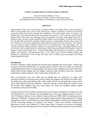 IIFET 2004 Japan Proceedings



                     Prospect on pelagic fisheries in northern Sulawesi, Indonesia

                                Farnis B. Boneka & Markus T. Lasut
                Marine Biological Laboratory, Faculty of Fishery and Marine Science,
             Sam Ratulangi University, Manado 95115 Indonesia, e-mail: farnis@lycos.com


                                               ABSTRACT

Approximately 90 per cent of total catches in northern Sulawesi are pelagic fishes. About two-third of
them are large pelagic fish, such as tunas (Katsuwonus, Thunnus, Euthynnus). However the National
Assessment Stock Commission reported that availability of the large pelagic fishes in Sulawesi and
Maluku Sea is just about one-third of the total pelagic fish resources. Even in the last report the large
pelagic fishes in the region are indicating nearly overexploited. In contras, small pelagic fish such as
mackerel scads, travellies, sardine, needlefish, Indian mackerel, and flyingfish is less than 40 per cent of
the total allowable catch (TAC) exploited. Fishing activities on large pelagic fish by means of pole and
line, longline etc. are mainly conducted by fishing industries based in the area of Bitung. This situation
may give negative impact on fishing industries due to overexploitation of the large pelagic fish. To
maintain the current fishing industries, expansion in fishing fleets for large scale pelagic fisheries should
be reviewed. And in another hand, the small pelagic fishing industries should be developing in terms of
number of fleets and coverage area. As those small-pelagic fish industries are running by small-and
middle scale industries, and concentrated only in two market area in North Sulawesi (Bitung and
Manado), an infrastructure of fish storage for remote area in northern area such Sangihe and Talaud
Islands should be develop.


Introduction
In terms of quantity caught, pelagic fish resources play important role in the region. Pelagic fish
resources have been divided into two groups based on relative fish size which are somewhat
overlapping between them: (1) large pelagic fish such as tunas, skipjack tuna, esteem little tuna,
sharks, and (2) small pelagic fish, for instance, mackerel scads, trevallies, anchovies, sardinella,
needle fishes, Indian mackerel, yellow tailed scads, flying fish, etc.

Base on investment scale size, those can be divided into two categories: (1) large scale
commercial fishing, for instance pole and line fishing for skipjack and long line for other tunas,
(2) small scale commercial fishing with a wide variety of boat size and gear types such as purse
seine, small long-line, gill nets, hand-line. The term of large in north Sulawesi would be small
for foreign fleet standard, since the small means less than five hundreds million rupiah
investment (or about US $ 55 000).

Northern Sulawesi Province that is situated on the top of Sulawesi Island give advantages for the
local fisherman to cover Sulawesi Sea and Maluku Sea as the main fishing grounds. A total of
18.617 fishermen families in the northern Sulawesi Province (DPK 2004) are dominantly poor
subsistence fishermen. Recently small scale pelagic fisheries tend to blame authority for lacking
management control, in which there are many illegal foreign fleets invading their fishing ground,
and the increasing numbers of rumpons in the region. Those were assumed causing catch
declining on small scale fisheries (!). These issues make us interest to overview the pelagic
fishery resources and fishing pressure level based on Fisheries Division data and some technical


                                                     1
 