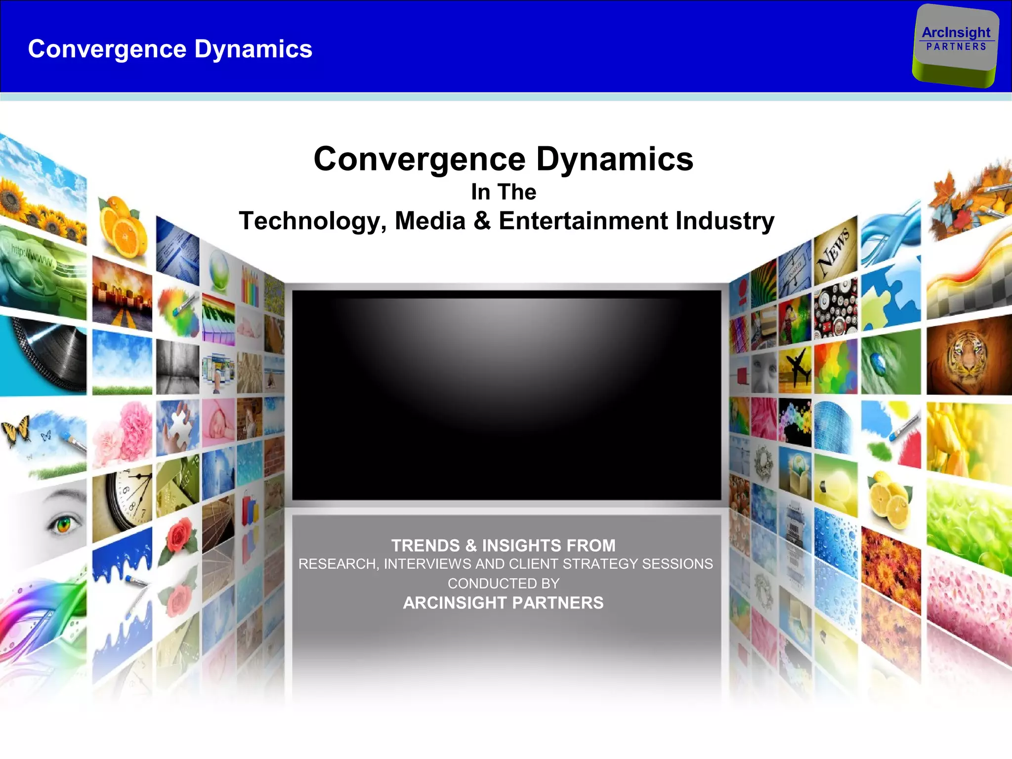 ArcInsight
Convergence Dynamics                                                          PARTNERS




                       Convergence Dynamics
                                          In The
                  Technology, Media & Entertainment Industry




                                TRENDS & INSIGHTS FROM
                      RESEARCH, INTERVIEWS AND CLIENT STRATEGY SESSIONS
                                        CONDUCTED BY
                                  ARCINSIGHT PARTNERS




October 2, 2012                       © ArcInsight Partners LLC           Client Slide 3
 