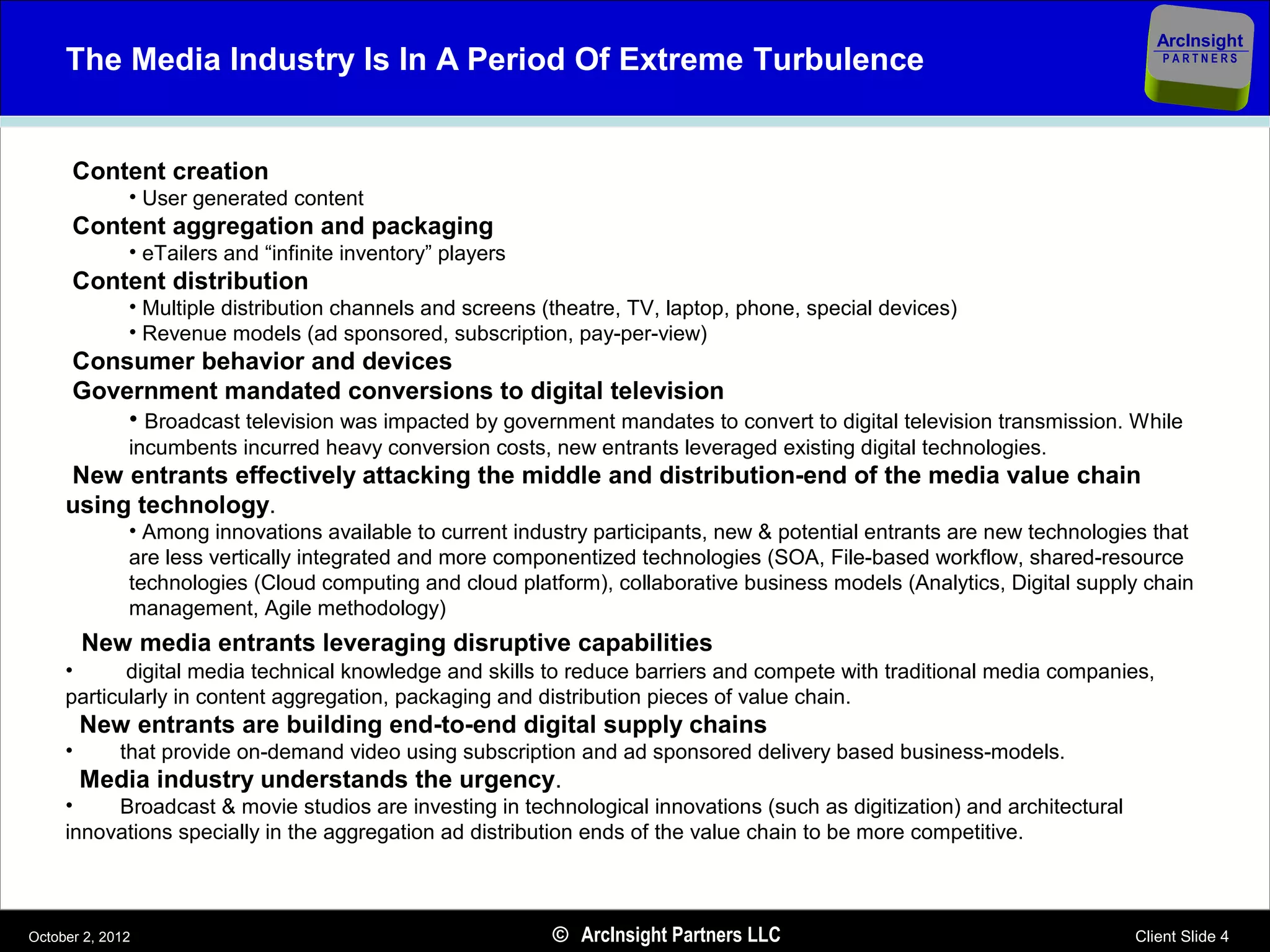 ArcInsight
     The Media Industry Is In A Period Of Extreme Turbulence                                                                  PARTNERS




      Content creation
              • User generated content
      Content aggregation and packaging
              • eTailers and “infinite inventory” players
      Content distribution
              • Multiple distribution channels and screens (theatre, TV, laptop, phone, special devices)
              • Revenue models (ad sponsored, subscription, pay-per-view)
      Consumer behavior and devices
      Government mandated conversions to digital television
          • Broadcast television was impacted by government mandates to convert to digital television transmission. While
              incumbents incurred heavy conversion costs, new entrants leveraged existing digital technologies.
     New entrants effectively attacking the middle and distribution-end of the media value chain
     using technology.
              • Among innovations available to current industry participants, new & potential entrants are new technologies that
              are less vertically integrated and more componentized technologies (SOA, File-based workflow, shared-resource
              technologies (Cloud computing and cloud platform), collaborative business models (Analytics, Digital supply chain
              management, Agile methodology)
         New media entrants leveraging disruptive capabilities
     •      digital media technical knowledge and skills to reduce barriers and compete with traditional media companies,
     particularly in content aggregation, packaging and distribution pieces of value chain.
         New entrants are building end-to-end digital supply chains
     •       that provide on-demand video using subscription and ad sponsored delivery based business-models.
         Media industry understands the urgency.
     •    Broadcast & movie studios are investing in technological innovations (such as digitization) and architectural
     innovations specially in the aggregation ad distribution ends of the value chain to be more competitive.



October 2, 2012                                             © ArcInsight Partners LLC                                     Client Slide 4
 