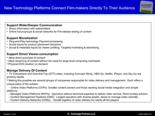 ArcInsight
New Technology Platforms Connect Film-makers Directly To Their Audience                                                 PARTNERS




   Support Wider/Deeper Communication
   • Share information with stakeholders
   • Online focus-groups & social networks for Pre-release testing of content

   Support Monetization
   • Plug-and-Play technology Payment processing
   • Social inputs for product placement decisions
   • Social & metadata inputs for viewer profiling; Targeted marketing & advertising

   Support Direct Viewer-consumption
   • Allow direct purchase of content
   • Allow streaming of content without the need for large local computing overheads
   • Physical DVD creation on demand

   Manage Delivery Of Content
   • TV Everywhere and Over-the-Top (OTT) video, including Comcast Xfinity, HBO Go, Netflix, iPlayer, and Sky Go are
   growing rapidly
   • Making this possible are several groups of companies responsible for video delivery and management. Each offers a
   unique piece of the solution
     - Online Video Platforms (OVPs): Smaller content owners and those wanting social media integration and simple
   platforms
     - Managed Video Platforms (MVPs): Operators without technical expertise to deliver video service. Want turnkey solution.
     - Content Management Systems (CMS): Largest operators with diverse assets, desire to manage video centrally.
     - Content Delivery Networks (CDNs) : Handle logistics of video delivery for nearly all the players.




October 2, 2012                                         © ArcInsight Partners LLC                                   Client Slide 10
 