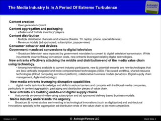 ArcInsight
     The Media Industry Is In A Period Of Extreme Turbulence                                                                  PARTNERS




      Content creation
              • User generated content
      Content aggregation and packaging
              • eTailers and “infinite inventory” players
      Content distribution
              • Multiple distribution channels and screens (theatre, TV, laptop, phone, special devices)
              • Revenue models (ad sponsored, subscription, pay-per-view)
      Consumer behavior and devices
      Government mandated conversions to digital television
          • Broadcast television was impacted by government mandates to convert to digital television transmission. While
              incumbents incurred heavy conversion costs, new entrants leveraged existing digital technologies.
     New entrants effectively attacking the middle and distribution-end of the media value chain
     using technology.
              • Among innovations available to current industry participants, new & potential entrants are new technologies that
              are less vertically integrated and more componentized technologies (SOA, File-based workflow, shared-resource
              technologies (Cloud computing and cloud platform), collaborative business models (Analytics, Digital supply chain
              management, Agile methodology)
         New media entrants leveraging disruptive capabilities
     •      digital media technical knowledge and skills to reduce barriers and compete with traditional media companies,
     particularly in content aggregation, packaging and distribution pieces of value chain.
         New entrants are building end-to-end digital supply chains
     •       that provide on-demand video using subscription and ad sponsored delivery based business-models.
         Media industry understands the urgency.
     •    Broadcast & movie studios are investing in technological innovations (such as digitization) and architectural
     innovations specially in the aggregation ad distribution ends of the value chain to be more competitive.



October 2, 2012                                             © ArcInsight Partners LLC                                     Client Slide 4
 