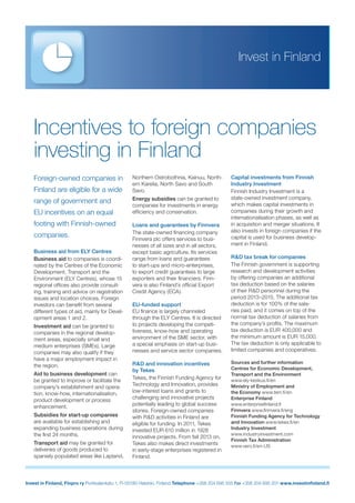 Invest in Finland
Invest in Finland, Finpro ry Porkkalankatu 1, FI-00180 Helsinki, Finland Telephone +358 204 695 555 Fax +358 204 695 201 www.investinﬁnland.ﬁ
Foreign-owned companies in
Finland are eligible for a wide
range of government and
EU incentives on an equal
footing with Finnish-owned
companies.
Business aid from ELY Centres
Business aid to companies is coordi-
nated by the Centres of the Economic
Development, Transport and the
Environment (ELY Centres), whose 15
regional ofﬁces also provide consult-
ing, training and advice on registration
issues and location choices. Foreign
investors can beneﬁt from several
different types of aid, mainly for Devel-
opment areas 1 and 2.
Investment aid can be granted to
companies in the regional develop-
ment areas, especially small and
medium enterprises (SMEs). Large
companies may also qualify if they
have a major employment impact in
the region.
Aid to business development can
be granted to improve or facilitate the
company’s establishment and opera-
tion, know-how, internationalisation,
product development or process
enhancement.
Subsidies for start-up companies
are available for establishing and
expanding business operations during
the ﬁrst 24 months.
Transport aid may be granted for
deliveries of goods produced to
sparsely populated areas like Lapland,
Northern Ostrobothnia, Kainuu, North-
ern Karelia, North Savo and South
Savo.
Energy subsidies can be granted to
companies for investments in energy
efﬁciency and conservation.
Loans and guarantees by Finnvera
The state-owned ﬁnancing company
Finnvera plc offers services to busi-
nesses of all sizes and in all sectors,
except basic agriculture. Its services
range from loans and guarantees
to start-ups and micro-enterprises,
to export credit guarantees to large
exporters and their ﬁnanciers. Finn-
vera is also Finland’s ofﬁcial Export
Credit Agency (ECA).
EU-funded support
EU ﬁnance is largely channeled
through the ELY Centres. It is directed
to projects developing the competi-
tiveness, know-how and operating
environment of the SME sector, with
a special emphasis on start-up busi-
nesses and service sector companies.
R&D and innovation incentives
by Tekes
Tekes, the Finnish Funding Agency for
Technology and Innovation, provides
low-interest loans and grants to
challenging and innovative projects
potentially leading to global success
stories. Foreign-owned companies
with R&D activities in Finland are
eligible for funding. In 2011, Tekes
invested EUR 610 million in 1928
innovative projects. From fall 2013 on,
Tekes also makes direct investments
in early-stage enterprises registered in
Finland.
Incentives to foreign companies
investing in Finland
Capital investments from Finnish
Industry Investment
Finnish Industry Investment is a
state-owned investment company,
which makes capital investments in
companies during their growth and
internationalisation phases, as well as
in acquisition and merger situations. It
also invests in foreign companies if the
capital is used for business develop-
ment in Finland.
R&D tax break for companies
The Finnish government is supporting
research and development activities
by offering companies an additional
tax deduction based on the salaries
of their R&D personnel during the
period 2013–2015. The additional tax
deduction is for 100% of the sala-
ries paid, and it comes on top of the
normal tax deduction of salaries from
the company’s proﬁts. The maximum
tax deduction is EUR 400,000 and
the minimum amount is EUR 15,000.
The tax deduction is only applicable to
limited companies and cooperatives.
Sources and further information
Centres for Economic Development,
Transport and the Environment
www.ely-keskus.ﬁ/en
Ministry of Employment and
the Economy www.tem.ﬁ/en
Enterprise Finland
www.enterpriseﬁnland.ﬁ
Finnvera www.ﬁnnvera.ﬁ/eng
Finnish Funding Agency for Technology
and Innovation www.tekes.ﬁ/en
Industry Investment
www.industryinvestment.com
Finnish Tax Administration
www.vero.ﬁ/en-US
 