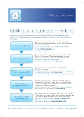 Invest in Finland, Finpro ry Porkkalankatu 1, FI-00180 Helsinki, Finland Telephone +358 204 695 555 Fax +358 204 695 201 www.investinﬁnland.ﬁ
Tips: Investor’s own capital or loans from commercial banks, public
funding from Finnvera, EU-funded support from ELY Centres or R&D and
innovation incentives by Tekes.
The Financial Supervisory Authority • www.ﬁnanssivalvonta.ﬁ/en
Finnvera • www.ﬁnnvera.ﬁ/eng
ELY Centres • www.ely-keskus.ﬁ/en
Tekes • www.tekes.ﬁ/en
Tips: A foreign-based company can begin business activities in Finland
by opening a limited liability company or by starting a Finnish branch.
Check a valid company name from Business Information System.
Enterprise Finland • www.enterpriseﬁnland.ﬁ
The Business Information System • www.ytj.ﬁ/english
Tips: Business names are registered in Finnish or Swedish in
the Finnish Trade Register.
The National Board of Patents and Registration of Finland • www.prh.ﬁ/en
The Finnish Tax Administration • www.vero.ﬁ/en-US
Free service for establishing a business in Finland • www.perustayritys.ﬁ
Tips: Recruiting services can be found from recruitment companies,
or free services from the national employment ofﬁces. Employers have
to take into account such issues as employees’ social security, pension,
unemployment and accident insurances.
Employment and Economic Development Ofﬁce • www.mol.ﬁ/mol/en/
Ministry of Employment and the Economy • www.tem.ﬁ/en
Tips: Information related to bookkeeping can be found from the Association
of Finnish Accounting Firms, to auditing from HTM-auditors’ association and
to other services for enterprises from Finland Chamber of Commerce.
Association of Finnish Accounting Firms • www.taloushallintoliitto.ﬁ
HTM-auditors’ association • www.htm.ﬁ/english_summary
Finland Chamber of Commerce • www.kauppakamari.ﬁ/en
Setting up a business in Finland
Finland’s business-friendly government welcomes foreign companies to do business in Finland.
Setting up a business in Finland is easy, for example the incorporation process usually takes about
2–3 weeks.
Setting up a business
Financial arrangement
Select the company form
Registration at Trade Register
and Tax Administration
Look for premises,
recruiting new employees
Bookkeeping, auditing
and other services
 