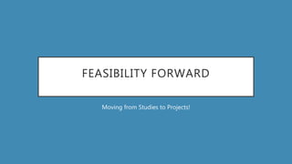 FEASIBILITY FORWARD
Moving from Studies to Projects!
 