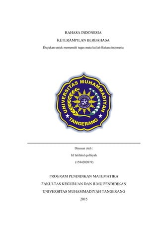 BAHASA INDONESIA
KETERAMPILAN BERBAHASA
Diajukan untuk memenuhi tugas mata kuliah Bahasa indonesia
Disusun oleh :
Iif latifatul qolbiyah
(1584202079)
PROGRAM PENDIDIKAN MATEMATIKA
FAKULTAS KEGURUAN DAN ILMU PENDIDIKAN
UNIVERSITAS MUHAMMADIYAH TANGERANG
2015
 