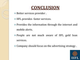 CONCLUSION
 Better services provider .
 IIFL provides faster services.
 Provides the information through the internet and
mobile alerts.
 People are not much aware of IIFL gold loan
services.
 Company should focus on the advertising strategy .
 
