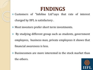 FINDINGS
 Customers of “Infoline Ltd”says that rate of interest
charged by IIFL is satisfactory .
 Most investors prefer short term investments.
 By studying different group such as students, government
employees, business man, private employees it shows that
financial awareness is less.
 Businessmen are more interested in the stock market than
the others.
 