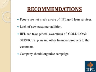RECOMMENDATIONS
 People are not much aware of IIFL gold loan services.
 Lack of new customer addition.
 IIFL can take general awareness of GOLD LOAN
SERVICES plan and other financial products to the
customers.
 Company should organize campaign.
 