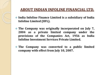 ABOUT INDIAN INFOLINE FINANCIAL LTD.
 India Infoline Finance Limited is a subsidiary of India
Infoline Limited (IIFL).
 The Company was originally incorporated on July 7,
2004 as a private limited company under the
provisions of the Companies Act, 1956 as India
Infoline Investment Services Private Limited.
 The Company was converted to a public limited
company with effect from July 10, 2007.
 