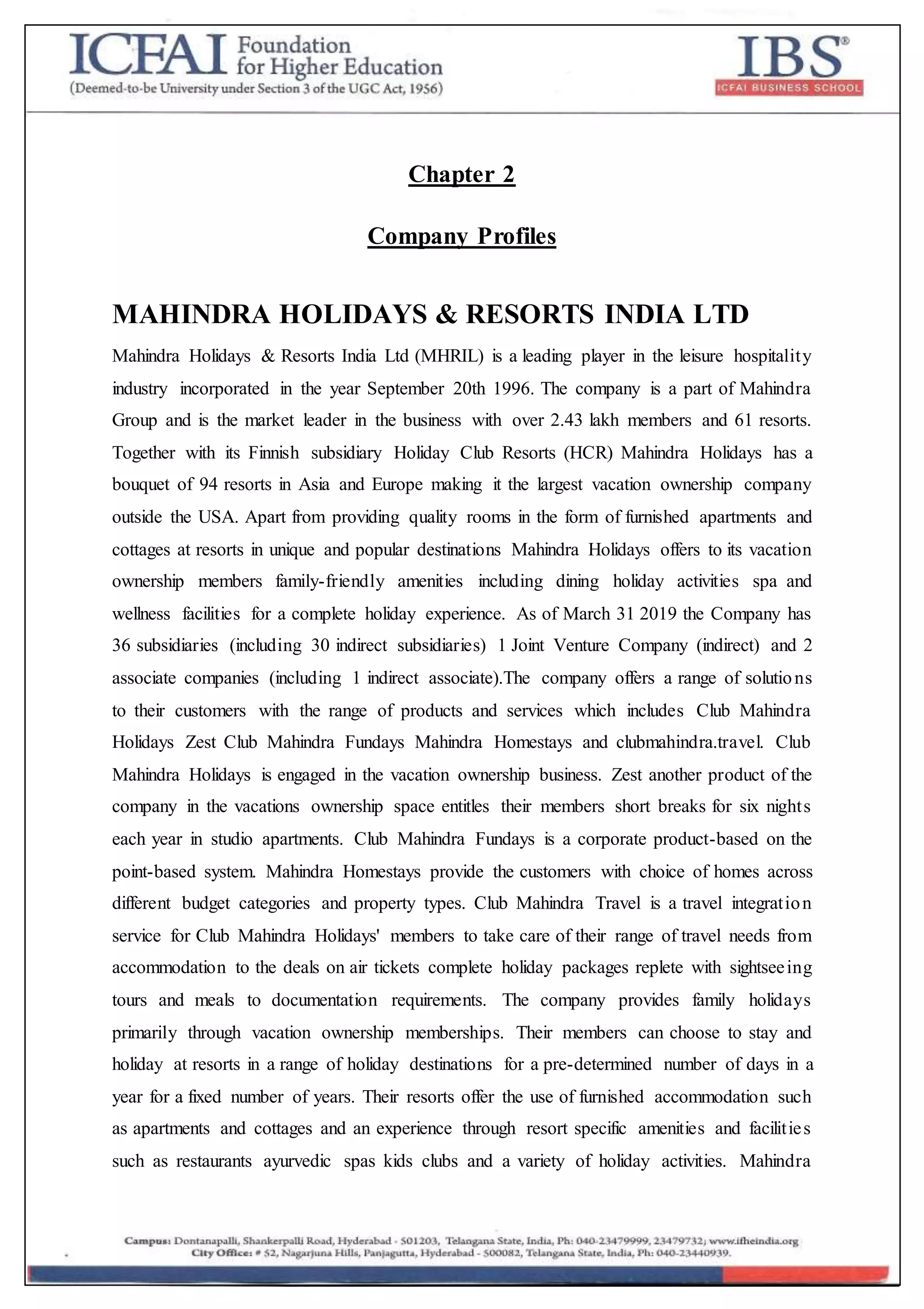 Chapter 2
Company Profiles
MAHINDRA HOLIDAYS & RESORTS INDIA LTD
Mahindra Holidays & Resorts India Ltd (MHRIL) is a leading player in the leisure hospitality
industry incorporated in the year September 20th 1996. The company is a part of Mahindra
Group and is the market leader in the business with over 2.43 lakh members and 61 resorts.
Together with its Finnish subsidiary Holiday Club Resorts (HCR) Mahindra Holidays has a
bouquet of 94 resorts in Asia and Europe making it the largest vacation ownership company
outside the USA. Apart from providing quality rooms in the form of furnished apartments and
cottages at resorts in unique and popular destinations Mahindra Holidays offers to its vacation
ownership members family-friendly amenities including dining holiday activities spa and
wellness facilities for a complete holiday experience. As of March 31 2019 the Company has
36 subsidiaries (including 30 indirect subsidiaries) 1 Joint Venture Company (indirect) and 2
associate companies (including 1 indirect associate).The company offers a range of solutions
to their customers with the range of products and services which includes Club Mahindra
Holidays Zest Club Mahindra Fundays Mahindra Homestays and clubmahindra.travel. Club
Mahindra Holidays is engaged in the vacation ownership business. Zest another product of the
company in the vacations ownership space entitles their members short breaks for six nights
each year in studio apartments. Club Mahindra Fundays is a corporate product-based on the
point-based system. Mahindra Homestays provide the customers with choice of homes across
different budget categories and property types. Club Mahindra Travel is a travel integration
service for Club Mahindra Holidays' members to take care of their range of travel needs from
accommodation to the deals on air tickets complete holiday packages replete with sightseeing
tours and meals to documentation requirements. The company provides family holidays
primarily through vacation ownership memberships. Their members can choose to stay and
holiday at resorts in a range of holiday destinations for a pre-determined number of days in a
year for a fixed number of years. Their resorts offer the use of furnished accommodation such
as apartments and cottages and an experience through resort specific amenities and facilities
such as restaurants ayurvedic spas kids clubs and a variety of holiday activities. Mahindra
 