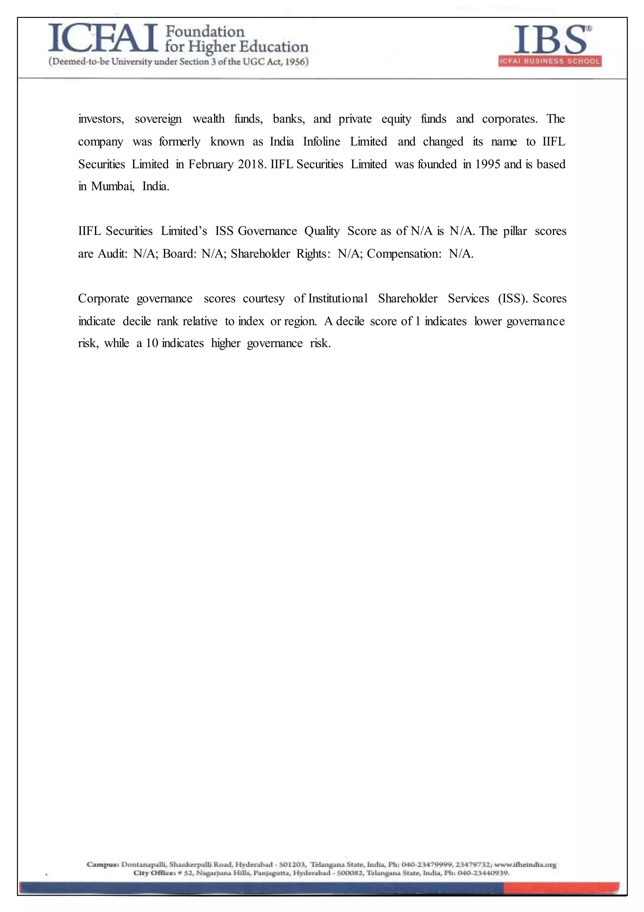 investors, sovereign wealth funds, banks, and private equity funds and corporates. The
company was formerly known as India Infoline Limited and changed its name to IIFL
Securities Limited in February 2018. IIFL Securities Limited was founded in 1995 and is based
in Mumbai, India.
IIFL Securities Limited’s ISS Governance Quality Score as of N/A is N/A. The pillar scores
are Audit: N/A; Board: N/A; Shareholder Rights: N/A; Compensation: N/A.
Corporate governance scores courtesy of Institutional Shareholder Services (ISS). Scores
indicate decile rank relative to index or region. A decile score of 1 indicates lower governance
risk, while a 10 indicates higher governance risk.
 