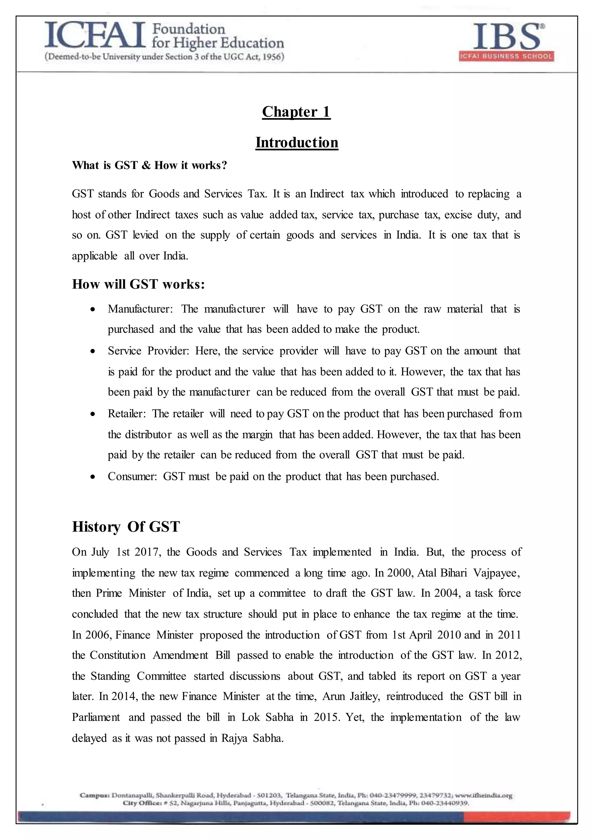 Chapter 1
Introduction
What is GST & How it works?
GST stands for Goods and Services Tax. It is an Indirect tax which introduced to replacing a
host of other Indirect taxes such as value added tax, service tax, purchase tax, excise duty, and
so on. GST levied on the supply of certain goods and services in India. It is one tax that is
applicable all over India.
How will GST works:
 Manufacturer: The manufacturer will have to pay GST on the raw material that is
purchased and the value that has been added to make the product.
 Service Provider: Here, the service provider will have to pay GST on the amount that
is paid for the product and the value that has been added to it. However, the tax that has
been paid by the manufacturer can be reduced from the overall GST that must be paid.
 Retailer: The retailer will need to pay GST on the product that has been purchased from
the distributor as well as the margin that has been added. However, the tax that has been
paid by the retailer can be reduced from the overall GST that must be paid.
 Consumer: GST must be paid on the product that has been purchased.
History Of GST
On July 1st 2017, the Goods and Services Tax implemented in India. But, the process of
implementing the new tax regime commenced a long time ago. In 2000, Atal Bihari Vajpayee,
then Prime Minister of India, set up a committee to draft the GST law. In 2004, a task force
concluded that the new tax structure should put in place to enhance the tax regime at the time.
In 2006, Finance Minister proposed the introduction of GST from 1st April 2010 and in 2011
the Constitution Amendment Bill passed to enable the introduction of the GST law. In 2012,
the Standing Committee started discussions about GST, and tabled its report on GST a year
later. In 2014, the new Finance Minister at the time, Arun Jaitley, reintroduced the GST bill in
Parliament and passed the bill in Lok Sabha in 2015. Yet, the implementation of the law
delayed as it was not passed in Rajya Sabha.
 