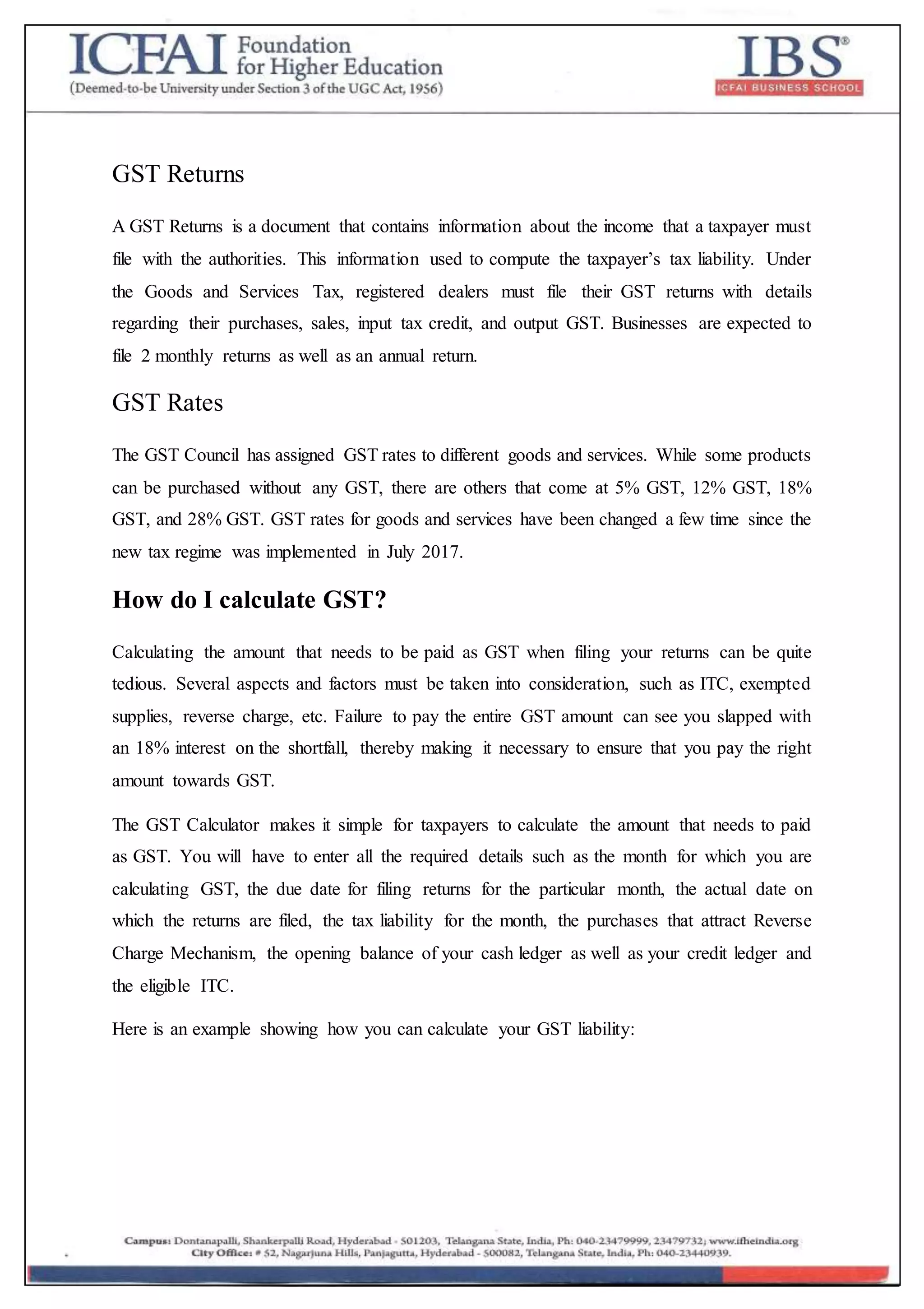 GST Returns
A GST Returns is a document that contains information about the income that a taxpayer must
file with the authorities. This information used to compute the taxpayer’s tax liability. Under
the Goods and Services Tax, registered dealers must file their GST returns with details
regarding their purchases, sales, input tax credit, and output GST. Businesses are expected to
file 2 monthly returns as well as an annual return.
GST Rates
The GST Council has assigned GST rates to different goods and services. While some products
can be purchased without any GST, there are others that come at 5% GST, 12% GST, 18%
GST, and 28% GST. GST rates for goods and services have been changed a few time since the
new tax regime was implemented in July 2017.
How do I calculate GST?
Calculating the amount that needs to be paid as GST when filing your returns can be quite
tedious. Several aspects and factors must be taken into consideration, such as ITC, exempted
supplies, reverse charge, etc. Failure to pay the entire GST amount can see you slapped with
an 18% interest on the shortfall, thereby making it necessary to ensure that you pay the right
amount towards GST.
The GST Calculator makes it simple for taxpayers to calculate the amount that needs to paid
as GST. You will have to enter all the required details such as the month for which you are
calculating GST, the due date for filing returns for the particular month, the actual date on
which the returns are filed, the tax liability for the month, the purchases that attract Reverse
Charge Mechanism, the opening balance of your cash ledger as well as your credit ledger and
the eligible ITC.
Here is an example showing how you can calculate your GST liability:
 