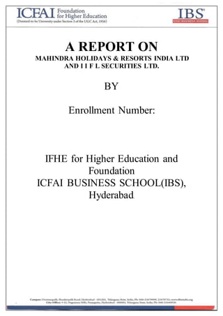 A REPORT ON
MAHINDRA HOLIDAYS & RESORTS INDIA LTD
AND I I F L SECURITIES LTD.
BY
Enrollment Number:
IFHE for Higher Education and
Foundation
ICFAI BUSINESS SCHOOL(IBS),
Hyderabad.
 