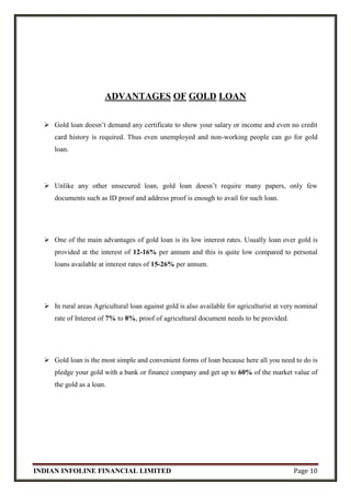 INDIAN INFOLINE FINANCIAL LIMITED Page 10
ADVANTAGES OF GOLD LOAN
 Gold loan doesn’t demand any certificate to show your salary or income and even no credit
card history is required. Thus even unemployed and non-working people can go for gold
loan.
 Unlike any other unsecured loan, gold loan doesn’t require many papers, only few
documents such as ID proof and address proof is enough to avail for such loan.
 One of the main advantages of gold loan is its low interest rates. Usually loan over gold is
provided at the interest of 12-16% per annum and this is quite low compared to personal
loans available at interest rates of 15-26% per annum.
 In rural areas Agricultural loan against gold is also available for agriculturist at very nominal
rate of Interest of 7% to 8%, proof of agricultural document needs to be provided.
 Gold loan is the most simple and convenient forms of loan because here all you need to do is
pledge your gold with a bank or finance company and get up to 60% of the market value of
the gold as a loan.
 