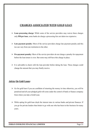 INDIAN INFOLINE FINANCIAL LIMITED Page 11
CHARGES ASSOCIATED WITH GOLD LOAN
 Loan processing charge: While some of the service providers may waiver these charges
only ₹50 per loan, some banks do charge a processing fees are taken too expensive.
 Late payment penalty: Most of the service providers charge late payment penalty and this
too can vary from one institution to the other.
 Pre-payment penalty: Most of the service providers do not charge a penalty for repayment
before the loan tenure is over. But some may still have this charge in place.
 It is advisable to check with the loan provider before taking the loan. These charges could
change the amount that you may finally receive.
Advice On Gold Loans:
 Go for gold loan if you are confident of returning the money in time otherwise, you will be
penalized and all your pledged gold will come under the control of bank or finance company
from where you take a Gold Loan.
 While opting for gold loan check the interest rates in various banks and private finances. If
you go for private lenders then better to go with one who has been in this business for many
years.
 
