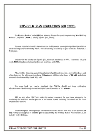 INDIAN INFOLINE FINANCIAL LIMITED Page 12
RBI's GOLD LOAN REGULATION FOR NBFC’s
The Reserve Bank of India (RBI) on Monday tightened regulations governing Non-Banking
Finance Companies (NBFCs) lending against gold jewelry.
The new rules include strict documentation for high value loans against gold and prohibition
on misleading advertisements by NBFCs such as offering availability of gold loans in a matter of 2-
3 minutes.
The amount that can be lent against gold, has been maintained at 60%. This means for gold
worth ₹100 offered as collateral, lenders can give loans up to ₹60.
Also, NBFCs financing against the collateral of gold must insist on a copy of the PAN card
of the borrower for all transaction above ₹5 lakhs and all high value loans of ₹1 lakh and above
must only be disbursed by cheek, RBI said.
The apex bank has clearly stipulated that NBFCs should not issue misleading
advertisements like claiming the availability of loans in a matter of 2-3 minutes.
RBI has also asked NBFCs to make the auction process of the gold more transparent by
disclosing the details of auction process in the annual report, including full details of the value
fetched in the auction.
The reserve price for the pledged ornaments should not be less than 85% of the previous 30
day average closing price of 22 carat gold as declared by the Bombay Bullion Association Ltd, an
industry body, RBI said.
 