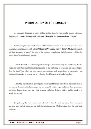 INDIAN INFOLINE FINANCIAL LIMITED Page 13
INTRODUCTION OF THE PROJECT
As researcher discussed in earlier he have got the topic for two months summer internship
program was “Market Scoping and Analysis OF Financial Investment & Loan Product”.
For knowing the scope and analysis of financial investment in the market researcher have
conducted a small research with help of “Financial Awareness Survey Form”. Marketing research
will help researcher to identify the need of the customer by gathering the information by filling the
survey form from individual customer.
Market Research is systematic problem analysis, model building and fact finding for the
purpose of important decision making and control in the marketing of goods and services. It helps a
firm in identifying what are the market opportunities and constraints, in developing and
implementing market strategies, and in evaluating the effectiveness of marketing plans.
Marketing Research is a growing and widely used business activity as the sellers need to
know more about their final consumers but are generally widely separated from those consumers.
Marketing Research is a necessary link between marketing decision makers and the markets in
which they operate.
For gathering the more and accurate information from the customer about financial product
and gold loan market researcher are made the questioner and filled the same from the individual
customer.
 