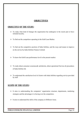 INDIAN INFOLINE FINANCIAL LIMITED Page 14
OBJECTIVES
OBJECTIVE OF THE STUDY:
 To study what kind of changes the organization has undergone in the recent past or have
initiated recently.
 To find out the competitors operating in the Gold Loan Market.
 To ﬁnd out the competitive position of India Infoline, and the ways and means to improve
on the service by India Infoline Finance Limited.
 To know the Gold Loan performance level in the present market.
 To study about consumer awareness& satisfaction, about operational Services & procedures
of India Infoline ltd.
 To understand the satisfaction level of clients with India Infoline regarding service provided
by staff.
SCOPE OF THE STUDY:
 It aims to understanding the companies’ organization structure, departments, marketing
strategies and the advantages it is having over the competitors.
 It aims to understand the skills of the company in Different Areas.
 