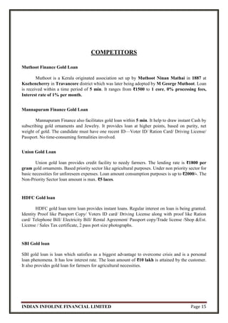 INDIAN INFOLINE FINANCIAL LIMITED Page 15
COMPETITORS
Muthoot Finance Gold Loan
Muthoot is a Kerala originated association set up by Muthoot Ninan Mathai in 1887 at
Kozhencherry in Travancore district which was later being adopted by M George Muthoot. Loan
is received within a time period of 5 min. It ranges from ₹1500 to 1 core, 0% processing fees,
Interest rate of 1% per month.
Mannapuram Finance Gold Loan
Mannapuram Finance also facilitates gold loan within 5 min. It help to draw instant Cash by
subscribing gold ornaments and Jewelry. It provides loan at higher points, based on purity, net
weight of gold. The candidate must have one recent ID—Voter ID/ Ration Card/ Driving License/
Passport. No time-consuming formalities involved.
Union Gold Loan
Union gold loan provides credit facility to needy farmers. The lending rate is ₹1800 per
gram gold ornaments. Based priority sector like agricultural purposes. Under non priority sector for
basic necessities for unforeseen expenses. Loan amount consumption purposes is up to ₹2000/-. The
Non-Priority Sector loan amount is max. ₹5 laces.
HDFC Gold loan
HDFC gold loan term loan provides instant loans. Regular interest on loan is being granted.
Identity Proof like Passport Copy/ Voters ID card/ Driving License along with proof like Ration
card/ Telephone Bill/ Electricity Bill/ Rental Agreement/ Passport copy/Trade license /Shop &Est.
License / Sales Tax certificate, 2 pass port size photographs.
SBI Gold loan
SBI gold loan is loan which satisfies as a biggest advantage to overcome crisis and is a personal
loan phenomena. It has low interest rate. The loan amount of ₹10 lakh is attained by the customer.
It also provides gold loan for farmers for agricultural necessities.
 