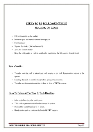 INDIAN INFOLINE FINANCIAL LIMITED Page 19
STEP’s TO BE FOLLOWED WHILE
SEALING OF GOLD
 Fill in the details on the packet
 Insert the gold and appraisal sheet in the packet
 Fix the sticker
 Sign on the sticker (BM and valuer 1)
 Affix the seal on sticker
 Keep the gold packet in vault in serial order mentioning the GL number (to and from)
Role of cashier:
 To make sure that cash is taken from vault strictly as per cash denomination entered in the
system.
 Ensuring that cash is counted twice before giving it to customer.
 To make sure that cash transaction is done in front of CCTV camera.
Steps To Follow At The Time Of Cash Handling:
 Joint custodians open the vault room.
 Take cash as per cash denomination entered in system
 Pass out the same to cashier to re-count.
 Handover the cash to customer in front of CCTV camera.
 