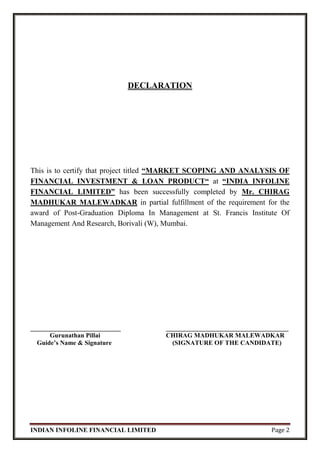 INDIAN INFOLINE FINANCIAL LIMITED Page 2
DECLARATION
This is to certify that project titled “MARKET SCOPING AND ANALYSIS OF
FINANCIAL INVESTMENT & LOAN PRODUCT“ at “INDIA INFOLINE
FINANCIAL LIMITED” has been successfully completed by Mr. CHIRAG
MADHUKAR MALEWADKAR in partial fulfillment of the requirement for the
award of Post-Graduation Diploma In Management at St. Francis Institute Of
Management And Research, Borivali (W), Mumbai.
____________________________ ______________________________________
Gurunathan Pillai CHIRAG MADHUKAR MALEWADKAR
Guide’s Name & Signature (SIGNATURE OF THE CANDIDATE)
 