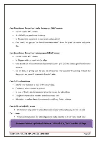INDIAN INFOLINE FINANCIAL LIMITED Page 20
Case 1: customer doesn’t have valid documents (KYC norms)
 Do not violate KYC norms.
 A valid address proof must be taken.
 In this case rent agreement is must as an address proof.
 One should not process the loan if customer doesn’t have the proof of current residential
flat.
Case 2: customer doesn’t have address proof (KYC norms)
 Do not violate KYC norms.
 In this case address proof is to be taken
 One should not process the loan if customer doesn’t give you the address proof at the same
moment.
 Do not deny of giving loan but you can always say your customer to come up with all the
documents so, you will process the loan in 5 min.
Case 3: Fraud customer
 Inform your customer in case of broken jewelry.
 Customers behavior must be noticed
 In case of doubt , ask the customer about the reason for taking loan
 Telephonic verification must be done at the same time
 Alert other branches about the customer to avoid any further mishap
Case 4: Branch visit by senior
 Do not allow any senior to check branch inventory without checking his/her ID card
Part release:
 When customer comes for interest payment make sure that it doesn’t take much time
Interest amount = principal amount * annual ROI / 365*number of days.
 