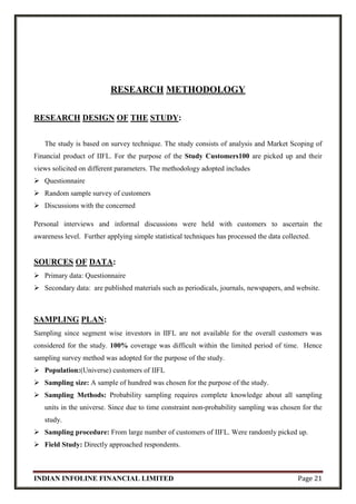 INDIAN INFOLINE FINANCIAL LIMITED Page 21
RESEARCH METHODOLOGY
RESEARCH DESIGN OF THE STUDY:
The study is based on survey technique. The study consists of analysis and Market Scoping of
Financial product of IIFL. For the purpose of the Study Customers100 are picked up and their
views solicited on different parameters. The methodology adopted includes
 Questionnaire
 Random sample survey of customers
 Discussions with the concerned
Personal interviews and informal discussions were held with customers to ascertain the
awareness level. Further applying simple statistical techniques has processed the data collected.
SOURCES OF DATA:
 Primary data: Questionnaire
 Secondary data: are published materials such as periodicals, journals, newspapers, and website.
SAMPLING PLAN:
Sampling since segment wise investors in IIFL are not available for the overall customers was
considered for the study. 100% coverage was difficult within the limited period of time. Hence
sampling survey method was adopted for the purpose of the study.
 Population:(Universe) customers of IIFL
 Sampling size: A sample of hundred was chosen for the purpose of the study.
 Sampling Methods: Probability sampling requires complete knowledge about all sampling
units in the universe. Since due to time constraint non-probability sampling was chosen for the
study.
 Sampling procedure: From large number of customers of IIFL. Were randomly picked up.
 Field Study: Directly approached respondents.
 