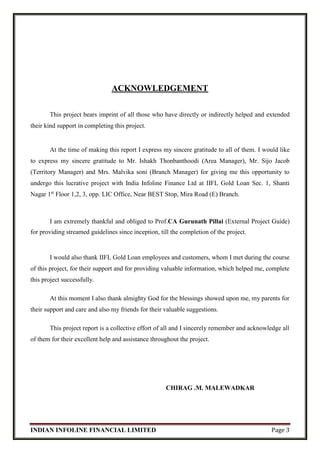INDIAN INFOLINE FINANCIAL LIMITED Page 3
ACKNOWLEDGEMENT
This project bears imprint of all those who have directly or indirectly helped and extended
their kind support in completing this project.
At the time of making this report I express my sincere gratitude to all of them. I would like
to express my sincere gratitude to Mr. Ishakh Thonbanthoodi (Area Manager), Mr. Sijo Jacob
(Territory Manager) and Mrs. Malvika soni (Branch Manager) for giving me this opportunity to
undergo this lucrative project with India Infoline Finance Ltd at IIFL Gold Loan Sec. 1, Shanti
Nagar 1st
Floor 1,2, 3, opp. LIC Office, Near BEST Stop, Mira Road (E) Branch.
I am extremely thankful and obliged to Prof.CA Gurunath Pillai (External Project Guide)
for providing streamed guidelines since inception, till the completion of the project.
I would also thank IIFL Gold Loan employees and customers, whom I met during the course
of this project, for their support and for providing valuable information, which helped me, complete
this project successfully.
At this moment I also thank almighty God for the blessings showed upon me, my parents for
their support and care and also my friends for their valuable suggestions.
This project report is a collective effort of all and I sincerely remember and acknowledge all
of them for their excellent help and assistance throughout the project.
CHIRAG .M. MALEWADKAR
 