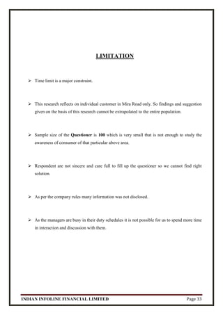 INDIAN INFOLINE FINANCIAL LIMITED Page 33
LIMITATION
 Time limit is a major constraint.
 This research reflects on individual customer in Mira Road only. So findings and suggestion
given on the basis of this research cannot be extrapolated to the entire population.
 Sample size of the Questioner is 100 which is very small that is not enough to study the
awareness of consumer of that particular above area.
 Respondent are not sincere and care full to fill up the questioner so we cannot find right
solution.
 As per the company rules many information was not disclosed.
 As the managers are busy in their duty schedules it is not possible for us to spend more time
in interaction and discussion with them.
 
