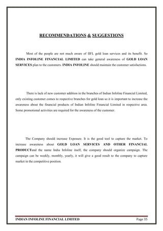 INDIAN INFOLINE FINANCIAL LIMITED Page 35
RECOMMENDATIONS & SUGGESTIONS
Most of the people are not much aware of IIFL gold loan services and its benefit. So
INDIA INFOLINE FINANCIAL LIMITED can take general awareness of GOLD LOAN
SERVICES plan to the customers. INDIA INFOLINE should maintain the customer satisfactions.
There is lack of new customer addition in the branches of Indian Infoline Financial Limited,
only existing customer comes to respective branches for gold loan so it is important to increase the
awareness about the financial products of Indian Infoline Financial Limited in respective area.
Some promotional activities are required for the awareness of the customer.
The Company should increase Exposure. It is the good tool to capture the market. To
increase awareness about GOLD LOAN SERVICES AND OTHER FINANCIAL
PRODUCTand the name India Infoline itself, the company should organize campaign. The
campaign can be weekly, monthly, yearly, it will give a good result to the company to capture
market in the competitive position.
 