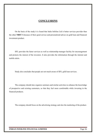 INDIAN INFOLINE FINANCIAL LIMITED Page 36
CONCLUSIONS
On the basis of the study it is found that India Infoline Ltd is better services provider than
the other NBFC’s because of their good service and personalized advice on gold loan and financial
investment product.
IIFL provides the faster services as well as relationship manager facility for encouragement
and protects the interest of the investors. It also provides the information through the internet and
mobile alerts.
Study also concludes that people are not much aware of IIFL gold loan services.
The company should also organize seminars and similar activities to enhance the knowledge
of prospective and existing customers, so that they feel more comfortable while investing in the
financial products.
The company should focus on the advertising strategy and also the marketing of the product.
 