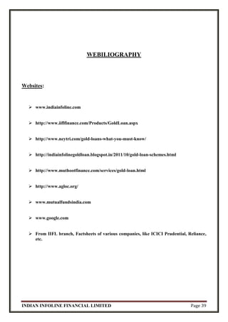 INDIAN INFOLINE FINANCIAL LIMITED Page 39
WEBILIOGRAPHY
Websites:
 www.indiainfoline.com
 http://www.iiflfinance.com/Products/GoldLoan.aspx
 http://www.neytri.com/gold-loans-what-you-must-know/
 http://indiainfolinegoldloan.blogspot.in/2011/10/gold-loan-schemes.html
 http://www.muthootfinance.com/services/gold-loan.html
 http://www.agloc.org/
 www.mutualfundsindia.com
 www.google.com
 From IIFL branch, Factsheets of various companies, like ICICI Prudential, Reliance,
etc.
 