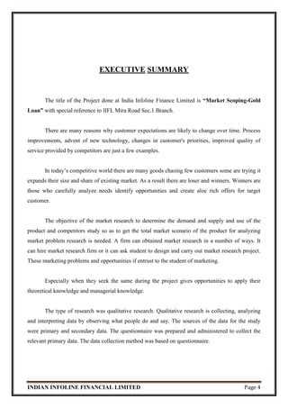 INDIAN INFOLINE FINANCIAL LIMITED Page 4
EXECUTIVE SUMMARY
The title of the Project done at India Infoline Finance Limited is “Market Scoping-Gold
Loan” with special reference to IIFL Mira Road Sec.1 Branch.
There are many reasons why customer expectations are likely to change over time. Process
improvements, advent of new technology, changes in customer's priorities, improved quality of
service provided by competitors are just a few examples.
In today’s competitive world there are many goods chasing few customers some are trying it
expands their size and share of existing market. As a result there are loser and winners. Winners are
those who carefully analyze needs identify opportunities and create aloe rich offers for target
customer.
The objective of the market research to determine the demand and supply and use of the
product and competitors study so as to get the total market scenario of the product for analyzing
market problem research is needed. A firm can obtained market research in a number of ways. It
can hire market research firm or it can ask student to design and carry out market research project.
These marketing problems and opportunities if entrust to the student of marketing.
Especially when they seek the same during the project gives opportunities to apply their
theoretical knowledge and managerial knowledge.
The type of research was qualitative research. Qualitative research is collecting, analyzing
and interpreting data by observing what people do and say. The sources of the data for the study
were primary and secondary data. The questionnaire was prepared and administered to collect the
relevant primary data. The data collection method was based on questionnaire.
 