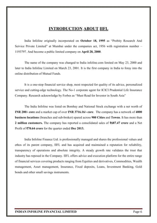 INDIAN INFOLINE FINANCIAL LIMITED Page 6
INTRODUCTION ABOUT IIFL
India Infoline originally incorporated on October 18, 1995 as “Probity Research And
Service Private Limited” at Mumbai under the companies act, 1956 with registration number –
1193797. And become a public limited company on April 28, 2000.
The name of the company was changed to India infoline.com limited on May 23, 2000 and
later to India Infoline Limited on March 23, 2001. It is the first company in India to foray into the
online distribution of Mutual Funds.
It is a one-stop financial service shop, most respected for quality of its advice, personalized
service and cutting-edge technology. The No-1 corporate agent for ICICI Prudential Life Insurance
Company. Research acknowledge by Forbes as “Must Read for Investor in South Asia”
The India Infoline was listed on Bombay and National Stock exchange with a net worth of
INR 200/- core and a market cap of over INR 3716.16/- core. The company has a network of 4000
business locations (branches and sub-broker) spared across 900 Cities and Towns. It has more than
2 million customers. The company has reported a consolidated sales of ₹687.47 crore and a Net
Profit of ₹70.64 crore for the quarter ended Dec 2013.
India Infoline Finance Ltd. is professionally managed and shares the professional values and
ethos of its parent company, IIFL and has acquired and maintained a reputation for reliability,
transparency of operations and absolute integrity. A steady growth rate validates the trust that
industry has reposed in the Company. IIFL offers advice and execution platform for the entire range
of financial services covering products ranging from Equities and derivatives, Commodities, Wealth
management, Asset management, Insurance, Fixed deposits, Loans, Investment Banking, Gold
bonds and other small savings instruments.
 