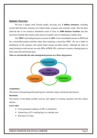 INDIAN INFOLINE FINANCIAL LIMITED Page 8
Industry Overview
We have a largely retail focused model, servicing over 2 million customers, including
several lakh first-time customers for mutual funds, insurance and consumer credit. This has been
achieved due to our extensive distribution reach of close to 4,000 business locations and also
innovative methods like seminar sales and use of mobile vans for marketing in smaller areas.
Our NBFC and lending business accounts for 68% of our consolidated income in FY13 and
has a diversified product portfolio rather than remaining a mono-line NBFC. We are a leader in
distribution of life insurance and mutual funds among non-bank entities. Although the share of
equity broking in total income was only 13% in FY13, IIFL continues to remain a leading player in
both, retail and institutional space.
Thus we can describe the sales management process as a three step process.
Acquisition:-
The process of prospecting and acquiring new customers using a structured sales process.
Retention:
The process of providing excellent services and support to existing customers and thus reduce
attrition
Leave rules
 Every permanent employee at IIFL is entitled for:
 Annual leave of 21 working days in a calendar year
 Sick leave of 3 days
Sales
Management
Acquisition
RetentionExtention
 