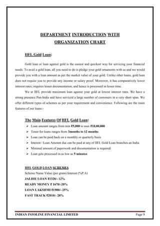 INDIAN INFOLINE FINANCIAL LIMITED Page 9
DEPARTMENT INTRODUCTION WITH
ORGANIZATION CHART
IIFL Gold Loan:
Gold loan or loan against gold is the easiest and quickest way for servicing your financial
needs. To avail a gold loan, all you need to do is pledge your gold ornaments with us and we would
provide you with a loan amount as per the market value of your gold. Unlike other loans, gold loan
does not require you to provide any income or salary proof. Moreover, it has comparatively lower
interest rates; requires lesser documentation, and hence is processed in lesser time.
We at IIFL provide maximum loan against your gold at lowest interest rates. We have a
strong presence Pan-India and have serviced a large number of customers in a very short span. We
offer different types of schemes as per your requirement and convenience. Following are the main
features of our loans:-
The Main Features Of IIFL Gold Loan:
 Loan amount ranges from min ₹5,000 to max ₹10,00,000
 Tenor for loans ranges from 3months to 12 months
 Loan can be paid back on a monthly or quarterly basis
 Interest / Loan Amount due can be paid at any of IIFL Gold Loan branches an India
 Minimal amount of paperwork and documentation is required
 Loan gets processed in as low as 5 minutes
IIFL GOLD LOAN SCHEMES
Scheme Name Value (per gram) Interest (%P.A)
JALDIE LOAN ₹1320/- 12%
READY MONEY ₹ 1670/-20%
LOAN LAKSHMI ₹1900/- 25%
FAST TRACK ₹2010/- 28%
 