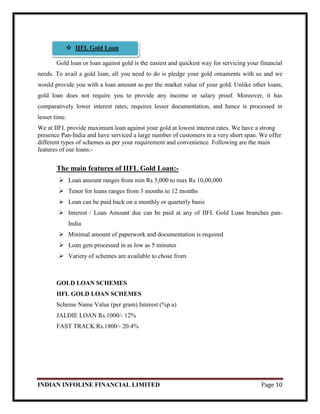 INDIAN INFOLINE FINANCIAL LIMITED Page 10
Gold loan or loan against gold is the easiest and quickest way for servicing your financial
needs. To avail a gold loan, all you need to do is pledge your gold ornaments with us and we
would provide you with a loan amount as per the market value of your gold. Unlike other loans,
gold loan does not require you to provide any income or salary proof. Moreover, it has
comparatively lower interest rates; requires lesser documentation, and hence is processed in
lesser time.
We at IIFL provide maximum loan against your gold at lowest interest rates. We have a strong
presence Pan-India and have serviced a large number of customers in a very short span. We offer
different types of schemes as per your requirement and convenience. Following are the main
features of our loans:-
The main features of IIFL Gold Loan:-
 Loan amount ranges from min Rs 5,000 to max Rs 10,00,000
 Tenor for loans ranges from 3 months to 12 months
 Loan can be paid back on a monthly or quarterly basis
 Interest / Loan Amount due can be paid at any of IIFL Gold Loan branches pan-
India
 Minimal amount of paperwork and documentation is required
 Loan gets processed in as low as 5 minutes
 Variety of schemes are available to chose from
GOLD LOAN SCHEMES
IIFL GOLD LOAN SCHEMES
Scheme Name Value (per gram) Interest (%p.a)
JALDIE LOAN Rs.1000/- 12%
FAST TRACK Rs.1800/- 20.4%
 IIFL Gold Loan
 
