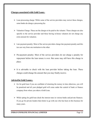INDIAN INFOLINE FINANCIAL LIMITED Page 12
Charges associated with Gold Loan:-
 Loan processing charge: While some of the service providers may waiver these charges,
some banks do charge a processing fee.
 Valuation Charge: These are the charges to be paid to the valuator. These charges are also
specific to the service provider and those having in-house valuators do not charge any
extra amount for valuation.
 Late payment penalty: Most of the service providers charge late payment penalty and this
too can vary from one institution to the other.
 Pre-payment penalty: Most of the service providers do not charge a penalty for
repayment before the loan tenure is over. But some may still have this charge in
place.
 It is advisable to check with the loan provider before taking the loan. These
charges could change the amount that you may finally receive.
AdviceOn Gold Loans:-
 Go for gold loan if you are confident of returning the money in time otherwise, you will
be penalized and all your pledged gold will come under the control of bank or finance
company from where you taken a Gold Loan.
 While opting for gold loan check the interest rates in various banks and private finances.
If you go for private lenders then better to go with one who has been in this business for
many years.
 