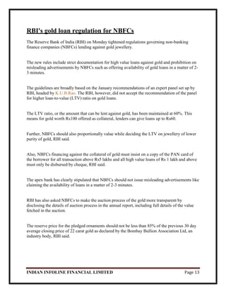 INDIAN INFOLINE FINANCIAL LIMITED Page 13
RBI's gold loan regulation for NBFCs
The Reserve Bank of India (RBI) on Monday tightened regulations governing non-banking
finance companies (NBFCs) lending against gold jewellery.
The new rules include strict documentation for high value loans against gold and prohibition on
misleading advertisements by NBFCs such as offering availability of gold loans in a matter of 2-
3 minutes.
The guidelines are broadly based on the January recommendations of an expert panel set up by
RBI, headed by K.U.B.Rao. The RBI, however, did not accept the recommendation of the panel
for higher loan-to-value (LTV) ratio on gold loans.
The LTV ratio, or the amount that can be lent against gold, has been maintained at 60%. This
means for gold worth Rs100 offered as collateral, lenders can give loans up to Rs60.
Further, NBFCs should also proportionally value while deciding the LTV on jewellery of lower
purity of gold, RBI said.
Also, NBFCs financing against the collateral of gold must insist on a copy of the PAN card of
the borrower for all transaction above Rs5 lakhs and all high value loans of Rs 1 lakh and above
must only be disbursed by cheque, RBI said.
The apex bank has clearly stipulated that NBFCs should not issue misleading advertisements like
claiming the availability of loans in a matter of 2-3 minutes.
RBI has also asked NBFCs to make the auction process of the gold more transparent by
disclosing the details of auction process in the annual report, including full details of the value
fetched in the auction.
The reserve price for the pledged ornaments should not be less than 85% of the previous 30 day
average closing price of 22 carat gold as declared by the Bombay Bullion Association Ltd, an
industry body, RBI said.
 