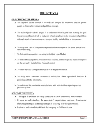 INDIAN INFOLINE FINANCIAL LIMITED Page 14
OBJECTIVES
OBJECTIVE OF THE STUDY:-
 The objective of the research is to study and analyze the awareness level of general
people in financial investment and gold loan concept.
 The main objective of this project is to understand what is gold loan, to study the gold
loan process at branch level, to study role of each employee in the procedure of gold loan
at branch level, to know various services provided by India Infoline to its customer.
 To study what kind of changes the organization has undergone in the recent past or have
initiated recently.
 To find out the competitors operating in the Gold Loan Market.
 To ﬁnd out the competitive position of India Infoline, and the ways and means to improve
on the service by India Infoline Finance Limited.
 To know the Gold Loan performance level in the present market.
 To study about consumer awareness& satisfaction, about operational Services &
procedures of India Infoline ltd.
 To understand the satisfaction level of clients with India Infoline regarding service
provided by staff.
SCOPE OF THE STUDY:-
 This report is based on the study conducted at the Vashibranch, NaviMumbai.
 It aims to understanding the companies‘ organization structure, departments,
marketing strategies and the advantages it is having over the competitors.
 It aims to understand the skills of the company in Different Areas.
 